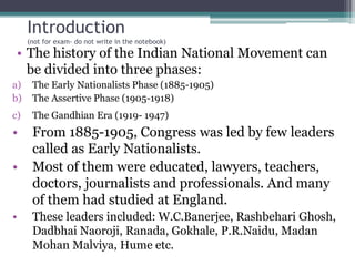 Introduction
(not for exam- do not write in the notebook)
• The history of the Indian National Movement can
be divided into three phases:
a) The Early Nationalists Phase (1885-1905)
b) The Assertive Phase (1905-1918)
c) The Gandhian Era (1919- 1947)
• From 1885-1905, Congress was led by few leaders
called as Early Nationalists.
• Most of them were educated, lawyers, teachers,
doctors, journalists and professionals. And many
of them had studied at England.
• These leaders included: W.C.Banerjee, Rashbehari Ghosh,
Dadbhai Naoroji, Ranada, Gokhale, P.R.Naidu, Madan
Mohan Malviya, Hume etc.
 