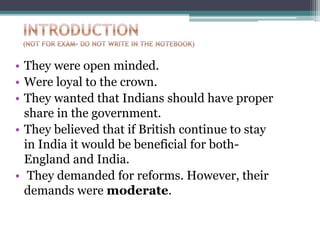 • They were open minded.
• Were loyal to the crown.
• They wanted that Indians should have proper
share in the government.
• They believed that if British continue to stay
in India it would be beneficial for both-
England and India.
• They demanded for reforms. However, their
demands were moderate.
 