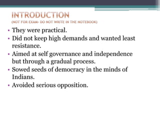 • They were practical.
• Did not keep high demands and wanted least
resistance.
• Aimed at self governance and independence
but through a gradual process.
• Sowed seeds of democracy in the minds of
Indians.
• Avoided serious opposition.
 