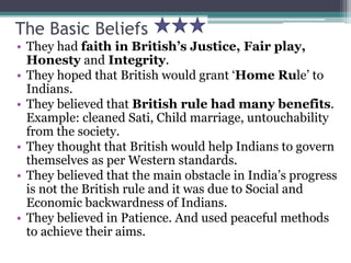 The Basic Beliefs
• They had faith in British’s Justice, Fair play,
Honesty and Integrity.
• They hoped that British would grant ‘Home Rule’ to
Indians.
• They believed that British rule had many benefits.
Example: cleaned Sati, Child marriage, untouchability
from the society.
• They thought that British would help Indians to govern
themselves as per Western standards.
• They believed that the main obstacle in India’s progress
is not the British rule and it was due to Social and
Economic backwardness of Indians.
• They believed in Patience. And used peaceful methods
to achieve their aims.
 