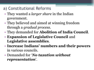 a) Constitutional Reforms
• They wanted a larger share in the Indian
government.
• They believed and aimed at winning freedom
through a gradual process.
• They demanded for Abolition of India Council.
• Expansion of Legislative Council and
Legislative assemblies.
• Increase Indians’ numbers and their powers
in various councils.
• Demanded for ‘No taxation without
representation’.
 