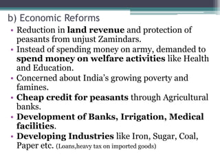 b) Economic Reforms
• Reduction in land revenue and protection of
peasants from unjust Zamindars.
• Instead of spending money on army, demanded to
spend money on welfare activities like Health
and Education.
• Concerned about India’s growing poverty and
famines.
• Cheap credit for peasants through Agricultural
banks.
• Development of Banks, Irrigation, Medical
facilities.
• Developing Industries like Iron, Sugar, Coal,
Paper etc. (Loans,heavy tax on imported goods)
 