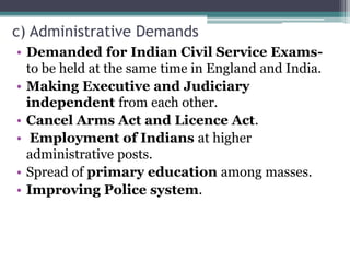 c) Administrative Demands
• Demanded for Indian Civil Service Exams-
to be held at the same time in England and India.
• Making Executive and Judiciary
independent from each other.
• Cancel Arms Act and Licence Act.
• Employment of Indians at higher
administrative posts.
• Spread of primary education among masses.
• Improving Police system.
 