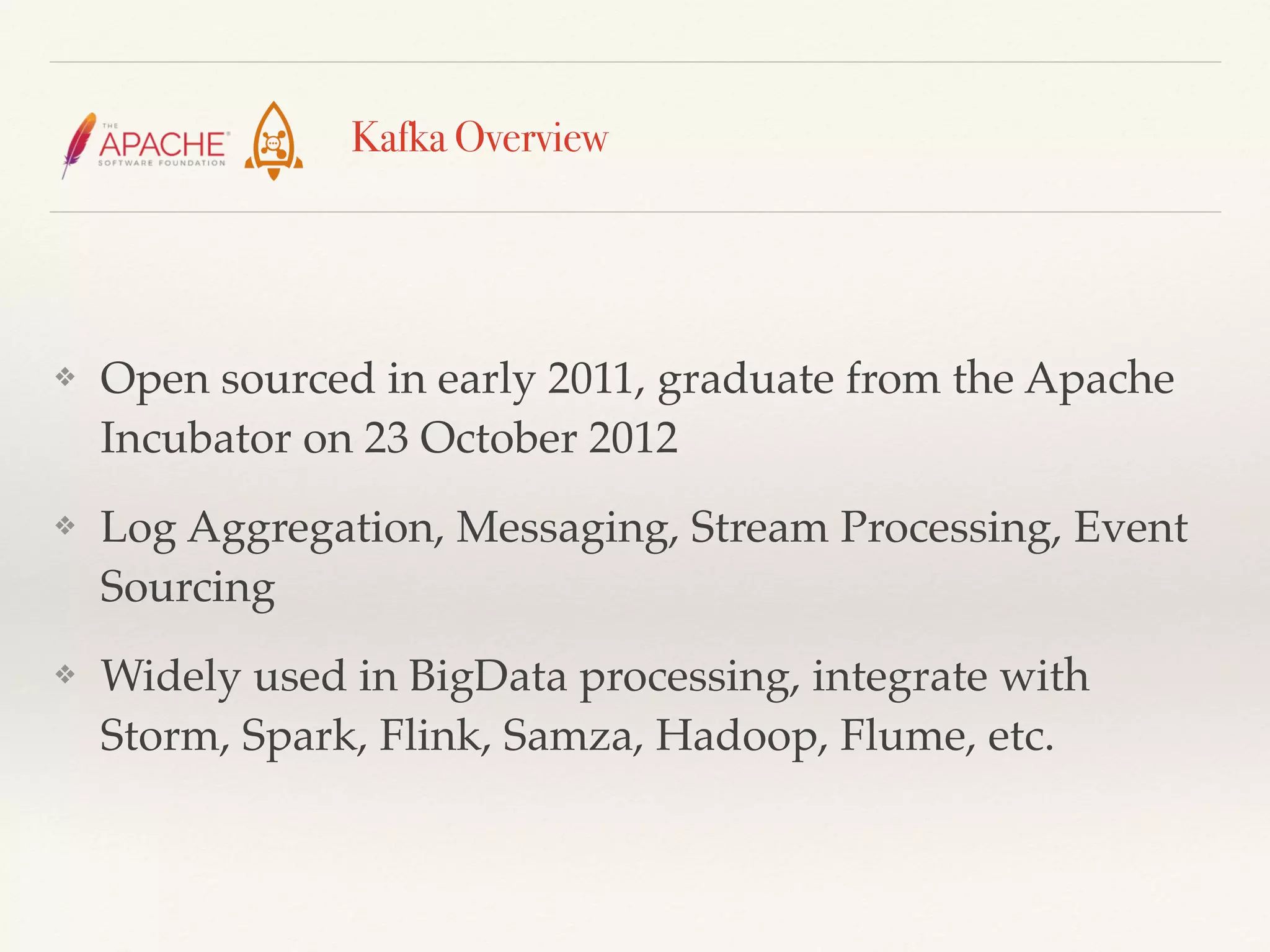 Kafka Overview
❖ Open sourced in early 2011, graduate from the Apache
Incubator on 23 October 2012
❖ Log Aggregation, Messaging, Stream Processing, Event
Sourcing
❖ Widely used in BigData processing, integrate with
Storm, Spark, Flink, Samza, Hadoop, Flume, etc.
 