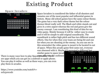 Existing Product
https://www.youtube.com/watch?v=
axlx3o0codc
Space Invaders is considered the father of all shooters and
remains one of the most popular and influential games in
history. Many old school games have the same colour theme.
The game has a very dark colour theme but the colour
themes blend really well. The Black and white stands out and
gives it a retro aspect whereas the red and green give the
enemy concept. I am considering this kind of idea for my
video game. Mainly because it will be rather easy to create
and it will be simple to add original soundtracks. The
soundtrack is rather high pitch and has two different sound
effects. One for when they your team are being hit and one
for when you are shooting at the enemy. As you can see in
this screenshot the video game is meant to be located in out
of space. When this arcade game first came out, everyone
was obsessed with it. Maybe if I recreated a different but
similar game to space invades it would potentially have the
same effect on the audience.There is many ways how to play Space invaders. There
are apps which you can get on a android or apple phone.
You can play it online as well as these ways, you can even
play them in arcades.
S p a c e I n v a d e r s
 