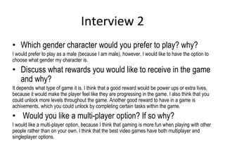 Interview 2
• Which gender character would you prefer to play? why?
I would prefer to play as a male (because I am male), however, I would like to have the option to
choose what gender my character is.
• Discuss what rewards you would like to receive in the game
and why?
It depends what type of game it is. I think that a good reward would be power ups or extra lives,
because it would make the player feel like they are progressing in the game. I also think that you
could unlock more levels throughout the game. Another good reward to have in a game is
achivements, which you could unlock by completing certain tasks within the game.
• Would you like a multi-player option? If so why?
I would like a multi-player option, because I think that gaming is more fun when playing with other
people rather than on your own. I think that the best video games have both multiplayer and
singleplayer options.
 