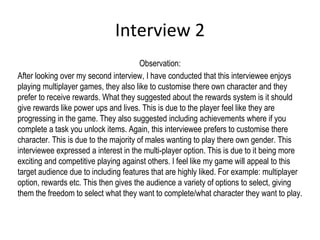 Interview 2
Observation:
After looking over my second interview, I have conducted that this interviewee enjoys
playing multiplayer games, they also like to customise there own character and they
prefer to receive rewards. What they suggested about the rewards system is it should
give rewards like power ups and lives. This is due to the player feel like they are
progressing in the game. They also suggested including achievements where if you
complete a task you unlock items. Again, this interviewee prefers to customise there
character. This is due to the majority of males wanting to play there own gender. This
interviewee expressed a interest in the multi-player option. This is due to it being more
exciting and competitive playing against others. I feel like my game will appeal to this
target audience due to including features that are highly liked. For example: multiplayer
option, rewards etc. This then gives the audience a variety of options to select, giving
them the freedom to select what they want to complete/what character they want to play.
 