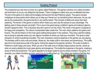 Existing Product
The screenshot you see here is known as a game called Pokémon. This games narrative is to collect monsters
and level them up so you can defeat the big bosses. There is badges to collect once you’ve defeated the boss.
The aim of the game is to collect all the badges and become the best Pokémon player. This game includes
multiplayer at some points which allows you to help your friends out, by transferring them resources. As you can
see by the screenshots, the games terrain is very earthy based. This consists of fields and caves that need
exploring. The terrain in this game is inactive which means you cant use the scenery to your advantage. The
lighting used in these pictures are bright. This is due to the game being a children's game and making it gloomy
wouldn’t appeal to them. This is because they don’t want to ruin the mood. The mood in this game is suppose to
be happy and competitive. The colours incorporated helps create this. The main colour patterns are greens and
browns. This will be linked in to the main game setting being based in the outdoors. They have used this setting
due to trying to separate where you can capture monsters to where you heal your monsters. This gives a clear
indication on where everything is located. The main characters costume depends on the gender you are playing.
The females outfit is more cute and simple. Where as, the males outfit is more basic and adventurous. The outfits
also link to the adventurous side of the game, linking this aspect to the games narrative. The audio included in
Pokémon is both happy and scary. When you are in the safe zone it includes happy positive sounds, where as
when an enemy attacks the music goes gloomy and dangerous. This builds the suspense in the game, creating a
sense of thrill and excitement. This game appeals to its target audience due to whats included in the game. For
example; you collect monsters and earn resources by levelling them up. This makes the audience feel like they
are achieving something.
 