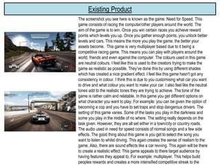 Existing Product
The screenshot you see here is known as the game: Need for Speed. This
game consists of racing the computer/other players around the world. The
aim of the game is to win. Once you win certain races you achieve reward
points which levels you up. Once you gather enough points, you unlock better
levels and cars. This means the more you play the game, the better your
assets become. This game is very multiplayer based due to it being a
competitive racing game. This means you can play with players around the
world, friends and even against the computer. The colours used in this game
are neutral colours. I feel like this is used to the creators trying to make the
game as realistic as possible. They’ve done this by using different shades
which has created a nice gradient effect. I feel like this game hasn't got any
consistency in colour. I think this is due to you customising what car you want
to drive and what colour you want to make your car. I also feel like the neutral
tones add to the realistic tones they are trying to achieve. The tone of the
game is rather calm and relatable. In this game you get different options on
what character you want to play. For example: you can be given the option of
becoming a cop and you have to set traps and stop dangerous drivers. The
setting of this game varies. Some of the tasks you play in the darkness and
some you play in the middle of no where. The setting really depends on the
task given. However, they are all set either in a town/city or country roads.
The audio used in need for speed consists of normal songs and a few side
effects. The good thing about this game is you get to select the song you
want to listen to whilst driving. This again creates the sense of realism to the
game. Also, there are sound effects like a car revving. This again will be there
to create a realistic effect. This game appeals to there target audience by
having features they appeal to. For example: multiplayer. This helps build
peoples rewards and creates a more intensified competitive streak to the
 