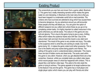 Existing Product
The screenshots you see here are known from a game called: Bioshock
2. This game has a really interesting narrative which makes the game
really fun and interesting. In Bioshock 2,the main story line is that you
have been trapped in a underwater world full on mad scientists. The
civilians who have survived are addicted to drug which has caused them
to become dangerous. As you adventure around you will encounter
these people and they will attack you. You are given the option of
different weapons but you collect and unlock these as you go on by
completing certain tasks. It is highly important to collect resources in this
game otherwise you will die easily. The colours in this game are very
dull and gloomy. This is due to the game trying to give a scary, thrilling
effect which makes the audience hearts race with fear. Due to the
colours been dark and dull, the tone and the mood is very silent and
abandoned. This mood of the game is very sinister and scary. This adds
to the suspense which is what they are wanting to create. Due to the
game being 18+, it makes the game violent and rather gruesome. This is
due to the deaths and jump scares being graphic and intense. The
setting of the game is set in a abandoned place underwater. This means
there are lots of hidden rooms and dead ends. The audio used within
this game is very silent. However, when you get attacked there are a few
screeches. However, whilst you complete tasks you collect video tapes
which record people views on what has happened with civilians. This is
played like a old fashion video tape. This adds to the retro style this
game is trying to achieve. This game appeals to its target audience due
to the feature it has and the genre. This game has a multi player and
single player option which means you can play with friends and other
 