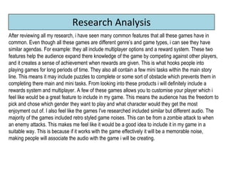 Research Analysis
After reviewing all my research, i have seen many common features that all these games have in
common. Even though all these games are different genre’s and game types, i can see they have
similar agendas. For example: they all include multiplayer options and a reward system. These two
features help the audience expand there knowledge of the game by competing against other players,
and it creates a sense of achievement when rewards are given. This is what hooks people into
playing games for long periods of time. They also all contain a few mini tasks within the main story
line. This means it may include puzzles to complete or some sort of obstacle which prevents them in
completing there main and mini tasks. From looking into these products i will definitely include a
rewards system and multiplayer. A few of these games allows you to customise your player which i
feel like would be a great feature to include in my game. This means the audience has the freedom to
pick and chose which gender they want to play and what character would they get the most
enjoyment out of. I also feel like the games I've researched included similar but different audio. The
majority of the games included retro styled game noises. This can be from a zombie attack to when
an enemy attacks. This makes me feel like it would be a good idea to include it in my game in a
suitable way. This is because if it works with the game effectively it will be a memorable noise,
making people will associate the audio with the game i will be creating.
 