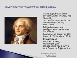  Πολλά ευρωπαϊκά κράτη 
συνασπίζονται εναντίον της 
Γαλλίας. 
 Οι Γιρονδίνοι αντιδρούν στα 
οικονομικά μέτρα της 
Συνέλευσης. 
 Συλλαμβάνονται και 
εκτελούνται οι ηγέτες των 
Γιρονδίνων. 
 Εγκρίνεται το Σύνταγμα του 
έτους 1 (24 Ιουνίου 1793) 
 Σχηματισμός 
επαναστατικής 
κυβέρνησης με 
επικεφαλής τον αρχηγό 
των Ορεινών Ροβεσπιέρο. 
Χιωτέρη Κατερίνα -1ο Γυμνάσιο 
Κοζάνης (Βαλταδώρειο) 
katchiot.blogspot.gr 
 
