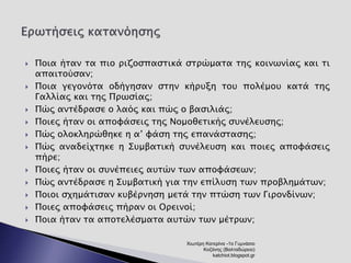  Ποια ήταν τα πιο ριζοσπαστικά στρώματα της κοινωνίας και τι 
απαιτούσαν; 
 Ποια γεγονότα οδήγησαν στην κήρυξη του πολέμου κατά της 
Γαλλίας και της Πρωσίας; 
 Πώς αντέδρασε ο λαός και πώς ο βασιλιάς; 
 Ποιες ήταν οι αποφάσεις της Νομοθετικής συνέλευσης; 
 Πώς ολοκληρώθηκε η α’ φάση της επανάστασης; 
 Πώς αναδείχτηκε η Συμβατική συνέλευση και ποιες αποφάσεις 
πήρε; 
 Ποιες ήταν οι συνέπειες αυτών των αποφάσεων; 
 Πώς αντέδρασε η Συμβατική για την επίλυση των προβλημάτων; 
 Ποιοι σχημάτισαν κυβέρνηση μετά την πτώση των Γιρονδίνων; 
 Ποιες αποφάσεις πήραν οι Ορεινοί; 
 Ποια ήταν τα αποτελέσματα αυτών των μέτρων; 
Χιωτέρη Κατερίνα -1ο Γυμνάσιο 
Κοζάνης (Βαλταδώρειο) 
katchiot.blogspot.gr 
 