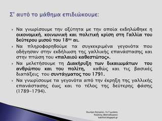  Να γνωρίσουμε την οξύτητα με την οποία εκδηλώθηκε η 
οικονομική, κοινωνική και πολιτική κρίση στη Γαλλία του 
δεύτερου μισού του 18ου αι. 
 Να πληροφορηθούμε τα συγκεκριμένα γεγονότα που 
οδήγησαν στην εκδήλωση της γαλλικής επανάστασης και 
στην πτώση του «παλαιού καθεστώτος». 
 Να μελετήσουμε τη Διακήρυξη των δικαιωμάτων του 
ανθρώπου και του πολίτη, καθώς και τις βασικές 
διατάξεις του συντάγματος του 1791. 
 Να γνωρίσουμε τα γεγονότα από την έκρηξη της γαλλικής 
επανάστασης έως και το τέλος της δεύτερης φάσης 
(1789-1794). 
Χιωτέρη Κατερίνα -1ο Γυμνάσιο 
Κοζάνης (Βαλταδώρειο) 
katchiot.blogspot.gr 
 