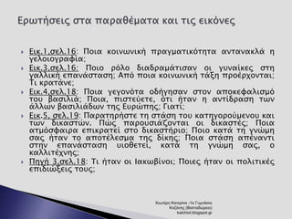  Εικ.1,σελ.16: Ποια κοινωνική πραγματικότητα αντανακλά η 
γελοιογραφία; 
 Εικ.3,σελ.16: Ποιο ρόλο διαδραμάτισαν οι γυναίκες στη 
γαλλική επανάσταση; Από ποια κοινωνική τάξη προέρχονται; 
Τι κρατάνε; 
 Εικ.4,σελ.18: Ποια γεγονότα οδήγησαν στον αποκεφαλισμό 
του βασιλιά; Ποια, πιστεύετε, ότι ήταν η αντίδραση των 
άλλων βασιλιάδων της Ευρώπης; Γιατί; 
 Εικ.5, σελ.19: Παρατηρήστε τη στάση του κατηγορούμενου και 
των δικαστών. Πώς παρουσιάζονται οι δικαστές; Ποια 
ατμόσφαιρα επικρατεί στο δικαστήριο; Ποιο κατά τη γνώμη 
σας ήταν το αποτέλεσμα της δίκης; Ποια στάση απέναντι 
στην επανάσταση υιοθετεί, κατά τη γνώμη σας, ο 
καλλιτέχνης; 
 Πηγή 3,σελ.18: Τι ήταν οι Ιακωβίνοι; Ποιες ήταν οι πολιτικές 
επιδιώξεις τους; 
Χιωτέρη Κατερίνα -1ο Γυμνάσιο 
Κοζάνης (Βαλταδώρειο) 
katchiot.blogspot.gr 
