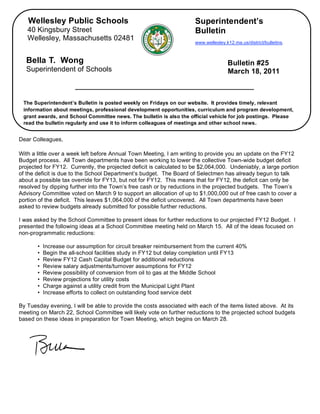 Wellesley Public Schools                                           Superintendent’s
       40 Kingsbury Street                                                Bulletin
       Wellesley, Massachusetts 02481
                                                                          www.wellesley.k12.ma.us/district/bulletins.



      Bella T. Wong                                                                      Bulletin #25
      Superintendent of Schools                                                          March 18, 2011



     The Superintendent’s Bulletin is posted weekly on Fridays on our website. It provides timely, relevant
     information about meetings, professional development opportunities, curriculum and program development,
     grant awards, and School Committee news. The bulletin is also the official vehicle for job postings. Please
     read the bulletin regularly and use it to inform colleagues of meetings and other school news.


,   Dear Colleagues,

    With a little over a week left before Annual Town Meeting, I am writing to provide you an update on the FY12
    Budget process. All Town departments have been working to lower the collective Town-wide budget deficit
    projected for FY12. Currently, the projected deficit is calculated to be $2,064,000. Undeniably, a large portion
    of the deficit is due to the School Department’s budget. The Board of Selectmen has already begun to talk
    about a possible tax override for FY13, but not for FY12. This means that for FY12, the deficit can only be
    resolved by dipping further into the Town’s free cash or by reductions in the projected budgets. The Town’s
    Advisory Committee voted on March 9 to support an allocation of up to $1,000,000 out of free cash to cover a
    portion of the deficit. This leaves $1,064,000 of the deficit uncovered. All Town departments have been
    asked to review budgets already submitted for possible further reductions.

    I was asked by the School Committee to present ideas for further reductions to our projected FY12 Budget. I
    presented the following ideas at a School Committee meeting held on March 15. All of the ideas focused on
    non-programmatic reductions:

           •   Increase our assumption for circuit breaker reimbursement from the current 40%
           •   Begin the all-school facilities study in FY12 but delay completion until FY13
           •   Review FY12 Cash Capital Budget for additional reductions
           •   Review salary adjustments/turnover assumptions for FY12
           •   Review possibility of conversion from oil to gas at the Middle School
           •   Review projections for utility costs
           •   Charge against a utility credit from the Municipal Light Plant
           •   Increase efforts to collect on outstanding food service debt

    By Tuesday evening, I will be able to provide the costs associated with each of the items listed above. At its
    meeting on March 22, School Committee will likely vote on further reductions to the projected school budgets
    based on these ideas in preparation for Town Meeting, which begins on March 28.
 