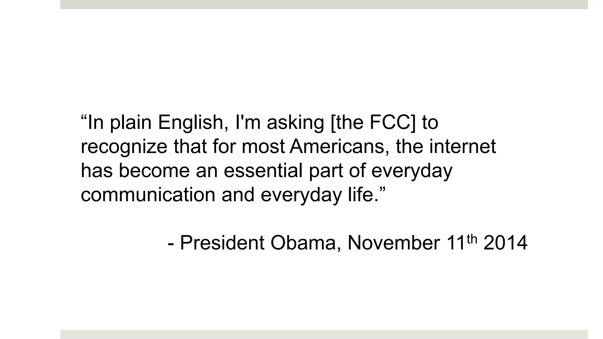 “In plain English, I'm asking [the FCC] to
recognize that for most Americans, the internet
has become an essential part of everyday
communication and everyday life.”
- President Obama, November 11th 2014
 