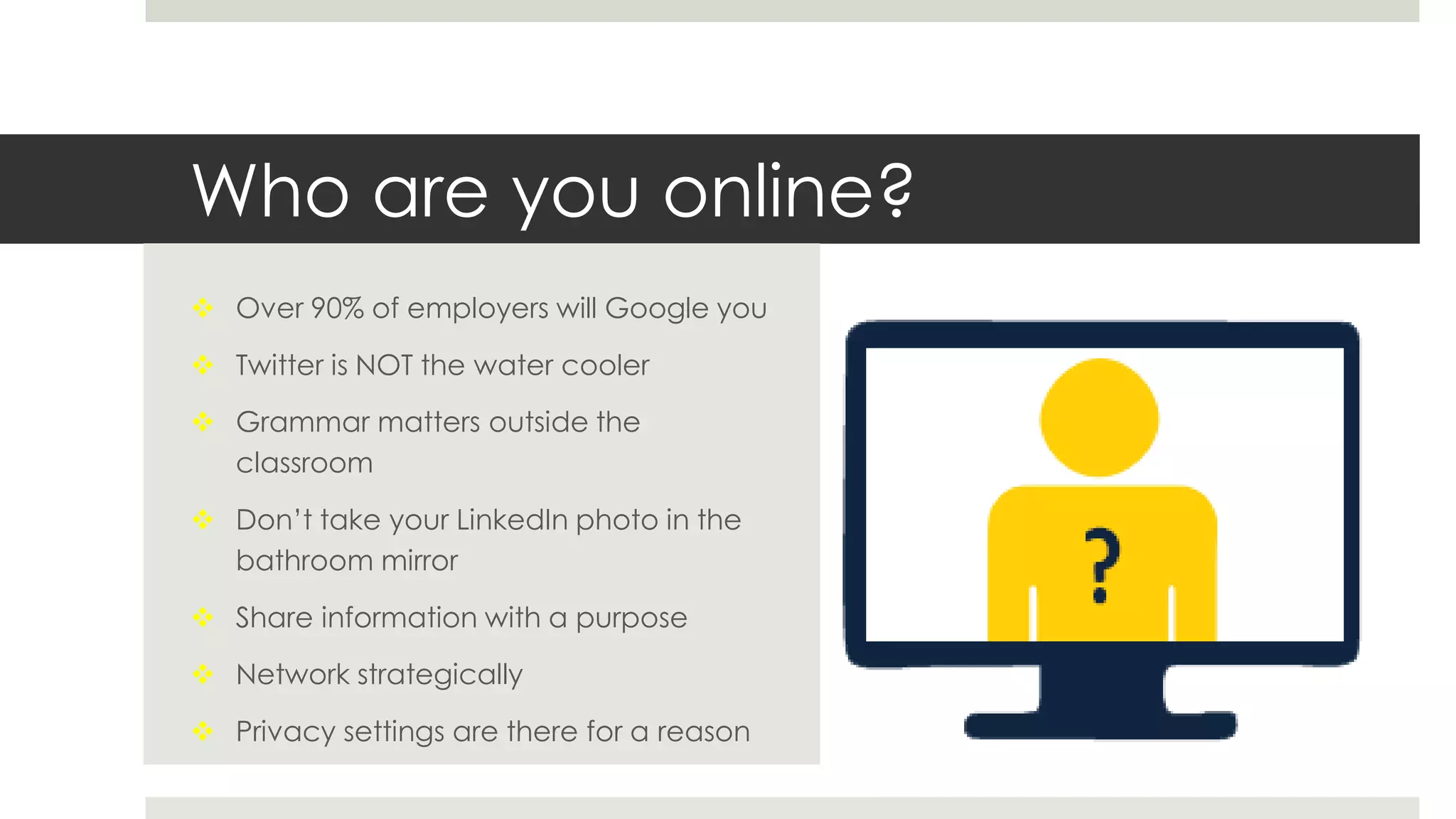Who are you online?
 Over 90% of employers will Google you
 Twitter is NOT the water cooler
 Grammar matters outside the
classroom
 Don’t take your LinkedIn photo in the
bathroom mirror
 Share information with a purpose
 Network strategically
 Privacy settings are there for a reason
 