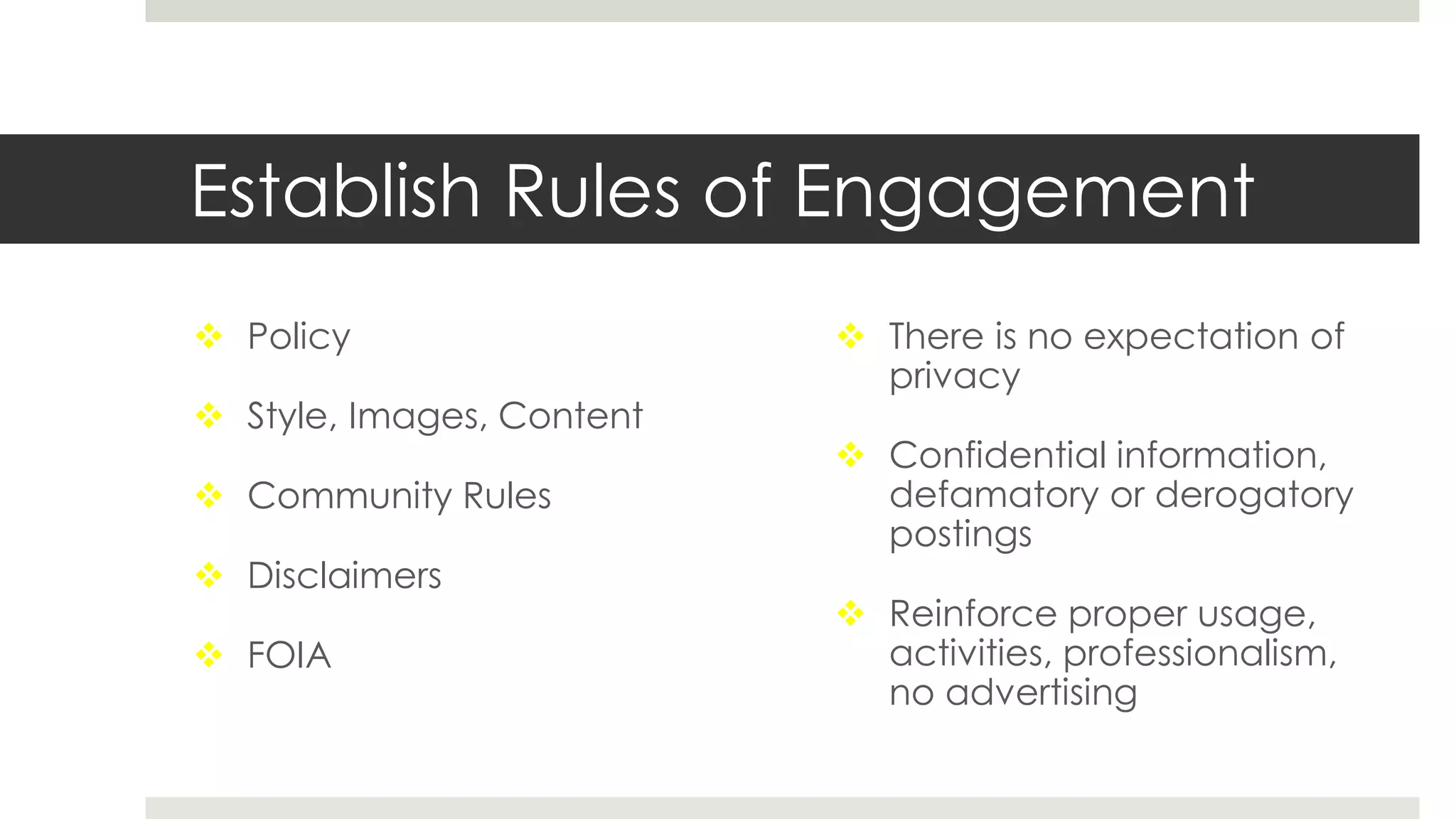 Establish Rules of Engagement
 Policy
 Style, Images, Content
 Community Rules
 Disclaimers
 FOIA
 There is no expectation of
privacy
 Confidential information,
defamatory or derogatory
postings
 Reinforce proper usage,
activities, professionalism,
no advertising
 