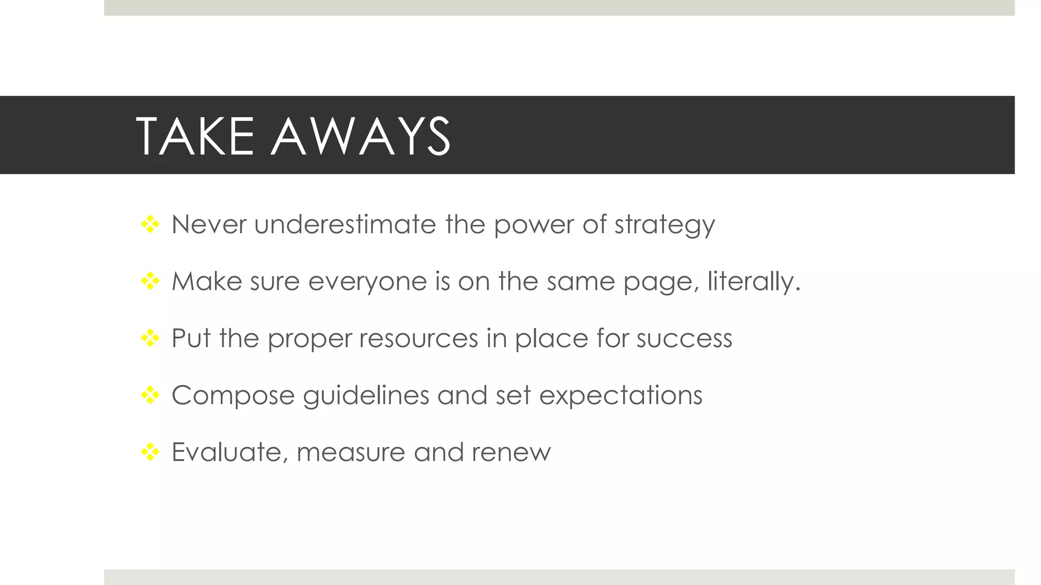 TAKE AWAYS
 Never underestimate the power of strategy
 Make sure everyone is on the same page, literally.
 Put the proper resources in place for success
 Compose guidelines and set expectations
 Evaluate, measure and renew
 