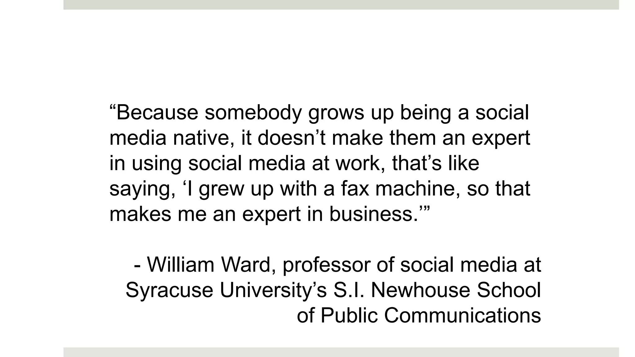 “Because somebody grows up being a social
media native, it doesn’t make them an expert
in using social media at work, that’s like
saying, ‘I grew up with a fax machine, so that
makes me an expert in business.’”
- William Ward, professor of social media at
Syracuse University’s S.I. Newhouse School
of Public Communications
 