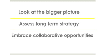 Look at the bigger picture
Assess long term strategy
Embrace collaborative opportunities
 