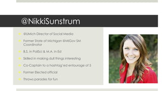 @NikkiSunstrum
 @UMich Director of Social Media
 Former State of Michigan @MIGov SM
Coordinator
 B.S. in PoliSci & M.A. in Ed
 Skilled in making dull things interesting
 Co-Captain to a hashtag’ed entourage of 5
 Former Elected official
 Throws parades for fun
 