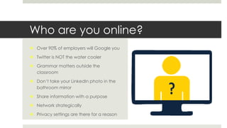 Who are you online?
 Over 90% of employers will Google you
 Twitter is NOT the water cooler
 Grammar matters outside the
classroom
 Don’t take your LinkedIn photo in the
bathroom mirror
 Share information with a purpose
 Network strategically
 Privacy settings are there for a reason
 