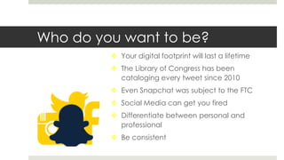 Who do you want to be?
 Your digital footprint will last a lifetime
 The Library of Congress has been
cataloging every tweet since 2010
 Even Snapchat was subject to the FTC
 Social Media can get you fired
 Differentiate between personal and
professional
 Be consistent
 