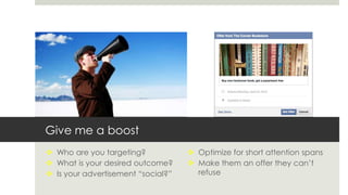 Give me a boost
 Who are you targeting?
 What is your desired outcome?
 Is your advertisement “social?”
 Optimize for short attention spans
 Make them an offer they can’t
refuse
 