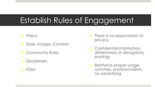 Establish Rules of Engagement
 Policy
 Style, Images, Content
 Community Rules
 Disclaimers
 FOIA
 There is no expectation of
privacy
 Confidential information,
defamatory or derogatory
postings
 Reinforce proper usage,
activities, professionalism,
no advertising
 