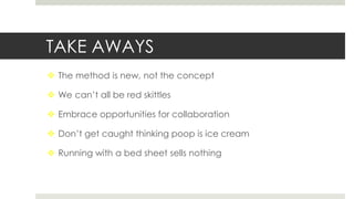 TAKE AWAYS
 The method is new, not the concept
 We can’t all be red skittles
 Embrace opportunities for collaboration
 Don’t get caught thinking poop is ice cream
 Running with a bed sheet sells nothing
 