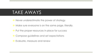 TAKE AWAYS
 Never underestimate the power of strategy
 Make sure everyone is on the same page, literally.
 Put the proper resources in place for success
 Compose guidelines and set expectations
 Evaluate, measure and renew
 