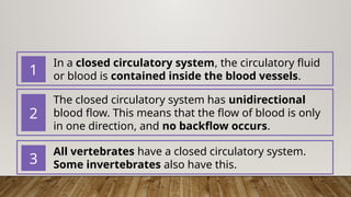 In a closed circulatory system, the circulatory fluid
or blood is contained inside the blood vessels.
1
The closed circulatory system has unidirectional
blood flow. This means that the flow of blood is only
in one direction, and no backflow occurs.
2
All vertebrates have a closed circulatory system.
Some invertebrates also have this.
3
 