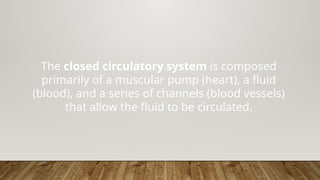 The closed circulatory system is composed
primarily of a muscular pump (heart), a fluid
(blood), and a series of channels (blood vessels)
that allow the fluid to be circulated.
 