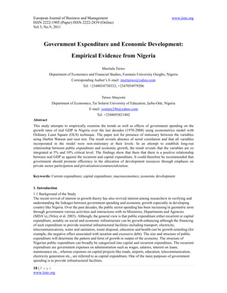 European Journal of Business and Management                                                    www.iiste.org
ISSN 2222-1905 (Paper) ISSN 2222-2839 (Online)
Vol 3, No.9, 2011



       Government Expenditure and Economic Development:
                          Empirical Evidence from Nigeria

                                               Muritala Taiwo
           Department of Economics and Financial Studies, Fountain University Osogbo, Nigeria
                          Corresponding Author’s E-mail: muritaiwo@yahoo.com
                                  Tel: +2348034730332; +2347054979206


                                               Taiwo Abayomi
            Department of Economics, Tai Solarin University of Education, Ijebu-Ode, Nigeria
                                      E-mail: yommy246@yahoo.com
                                            Tel: +2348055821802
Abstract
This study attempts to empirically examine the trends as well as effects of government spending on the
growth rates of real GDP in Nigeria over the last decades (1970-2008) using econometrics model with
Ordinary Least Square (OLS) technique. The paper test for presence of stationary between the variables
using Durbin Watson unit root test. The result reveals absence of serial correlation and that all variables
incorporated in the model were non-stationary at their levels. In an attempt to establish long-run
relationship between public expenditure and economic growth, the result reveals that the variables are co
integrated at 5% and 10% critical level. The findings show that there that there is a positive relationship
between real GDP as against the recurrent and capital expenditure. It could therefore be recommended that
government should promote efficiency in the allocation of development resources through emphasis on
private sector participation and privatizationcommercialization.

Keywords: Current expenditure; capital expenditure; macroeconomics; economic development


1. Introduction
1.1 Background of the Study
The recent revival of interest in growth theory has also revived interest among researchers in verifying and
understanding the linkages between government spending and economic growth especially in developing
country like Nigeria. Over the past decades, the public sector spending has been increasing in geometric term
through government various activities and interactions with its Ministries, Departments and Agencies
(MDA’s), (Niloy et al. 2003). Although, the general view is that public expenditure either recurrent or capital
expenditure, notably on social and economic infrastructure can be growth-enhancing although the financing
of such expenditure to provide essential infrastructural facilities-including transport, electricity,
telecommunications, water and sanitation, waste disposal, education and health-can be growth-retarding (for
example, the negative effect associated with taxation and excessive debt). The size and structure of public
expenditure will determine the pattern and form of growth in output of the economy. The structure of
Nigerian public expenditure can broadly be categorised into capital and recurrent expenditure. The recurrent
expenditure are government expenses on administration such as wages, salaries, interest on loans,
maintenance etc., whereas expenses on capital projects like roads, airports, education, telecommunication,
electricity generation etc., are referred to as capital expenditure. One of the main purposes of government
spending is to provide infrastructural facilities.

18 | P a g e
www.iiste.org
 