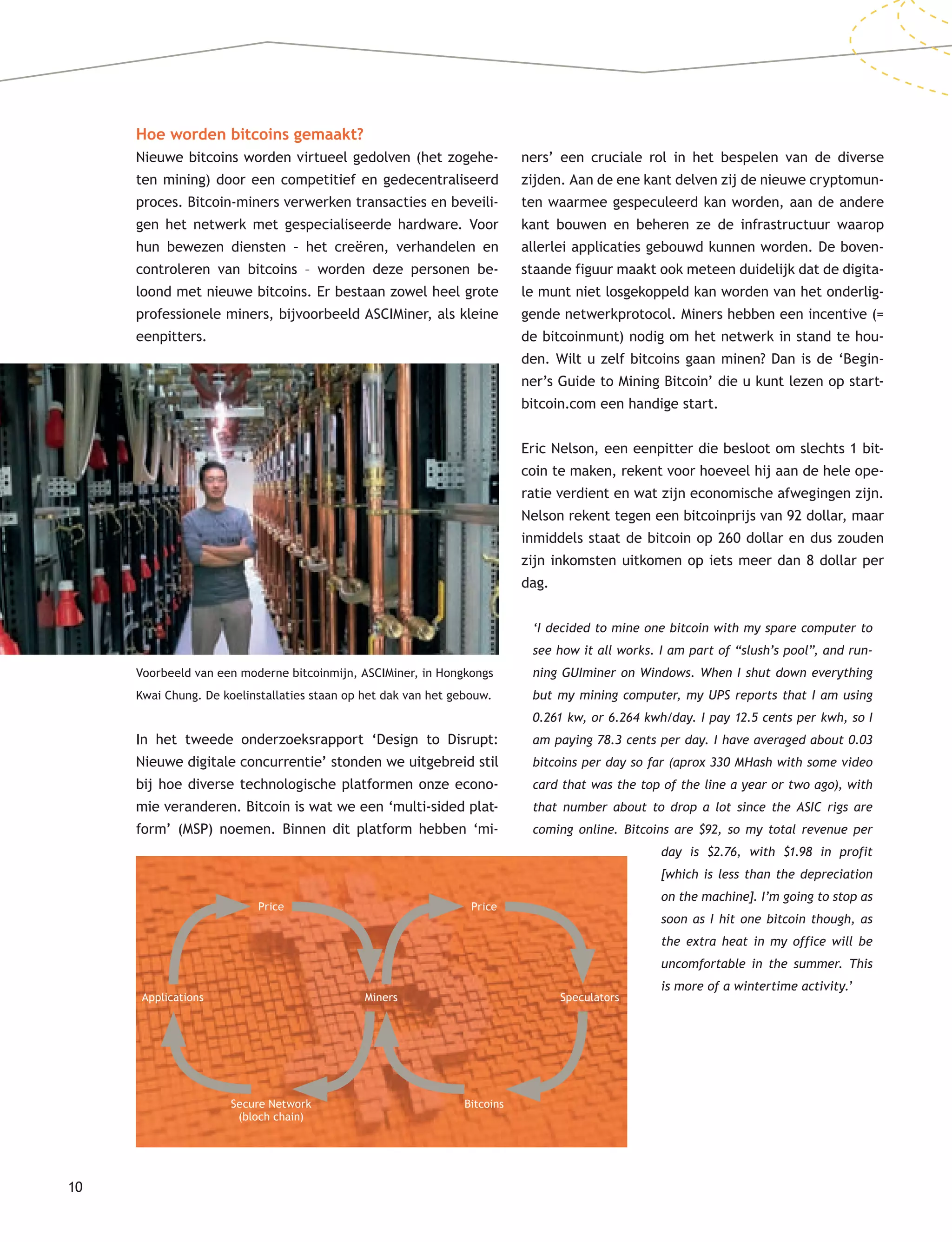 10
Hoe worden bitcoins gemaakt?
Nieuwe bitcoins worden virtueel gedolven (het zogehe-
ten mining) door een competitief en gedecentraliseerd
proces. Bitcoin-miners verwerken transacties en beveili-
gen het netwerk met gespecialiseerde hardware. Voor
hun bewezen diensten – het creëren, verhandelen en
controleren van bitcoins – worden deze personen be-
loond met nieuwe bitcoins. Er bestaan zowel heel grote
professionele miners, bijvoorbeeld ASCIMiner, als kleine
eenpitters.
In het tweede onderzoeksrapport ‘Design to Disrupt:
Nieuwe digitale concurrentie’ stonden we uitgebreid stil
bij hoe diverse technologische platformen onze econo-
mie veranderen. Bitcoin is wat we een ‘multi-sided plat-
form’ (MSP) noemen. Binnen dit platform hebben ‘mi-
ners’ een cruciale rol in het bespelen van de diverse
zijden. Aan de ene kant delven zij de nieuwe cryptomun-
ten waarmee gespeculeerd kan worden, aan de andere
kant bouwen en beheren ze de infrastructuur waarop
allerlei applicaties gebouwd kunnen worden. De boven-
staande figuur maakt ook meteen duidelijk dat de digita-
le munt niet losgekoppeld kan worden van het onderlig-
gende netwerkprotocol. Miners hebben een incentive (=
de bitcoinmunt) nodig om het netwerk in stand te hou-
den. Wilt u zelf bitcoins gaan minen? Dan is de ‘Begin-
ner’s Guide to Mining Bitcoin’ die u kunt lezen op start-
bitcoin.com een handige start.
Eric Nelson, een eenpitter die besloot om slechts 1 bit-
coin te maken, rekent voor hoeveel hij aan de hele ope-
ratie verdient en wat zijn economische afwegingen zijn.
Nelson rekent tegen een bitcoinprijs van 92 dollar, maar
inmiddels staat de bitcoin op 260 dollar en dus zouden
zijn inkomsten uitkomen op iets meer dan 8 dollar per
dag.
‘I decided to mine one bitcoin with my spare computer to
see how it all works. I am part of “slush’s pool”, and run-
ning GUIminer on Windows. When I shut down everything
but my mining computer, my UPS reports that I am using
0.261 kw, or 6.264 kwh/day. I pay 12.5 cents per kwh, so I
am paying 78.3 cents per day. I have averaged about 0.03
bitcoins per day so far (aprox 330 MHash with some video
card that was the top of the line a year or two ago), with
that number about to drop a lot since the ASIC rigs are
coming online. Bitcoins are $92, so my total revenue per
Voorbeeld van een moderne bitcoinmijn, ASCIMiner, in Hongkongs
Kwai Chung. De koelinstallaties staan op het dak van het gebouw.
Applications Miners Speculators
Price
Secure Network
(bloch chain)
Price
Bitcoins
day is $2.76, with $1.98 in profit
[which is less than the depreciation
on the machine]. I’m going to stop as
soon as I hit one bitcoin though, as
the extra heat in my office will be
uncomfortable in the summer. This
is more of a wintertime activity.’
 