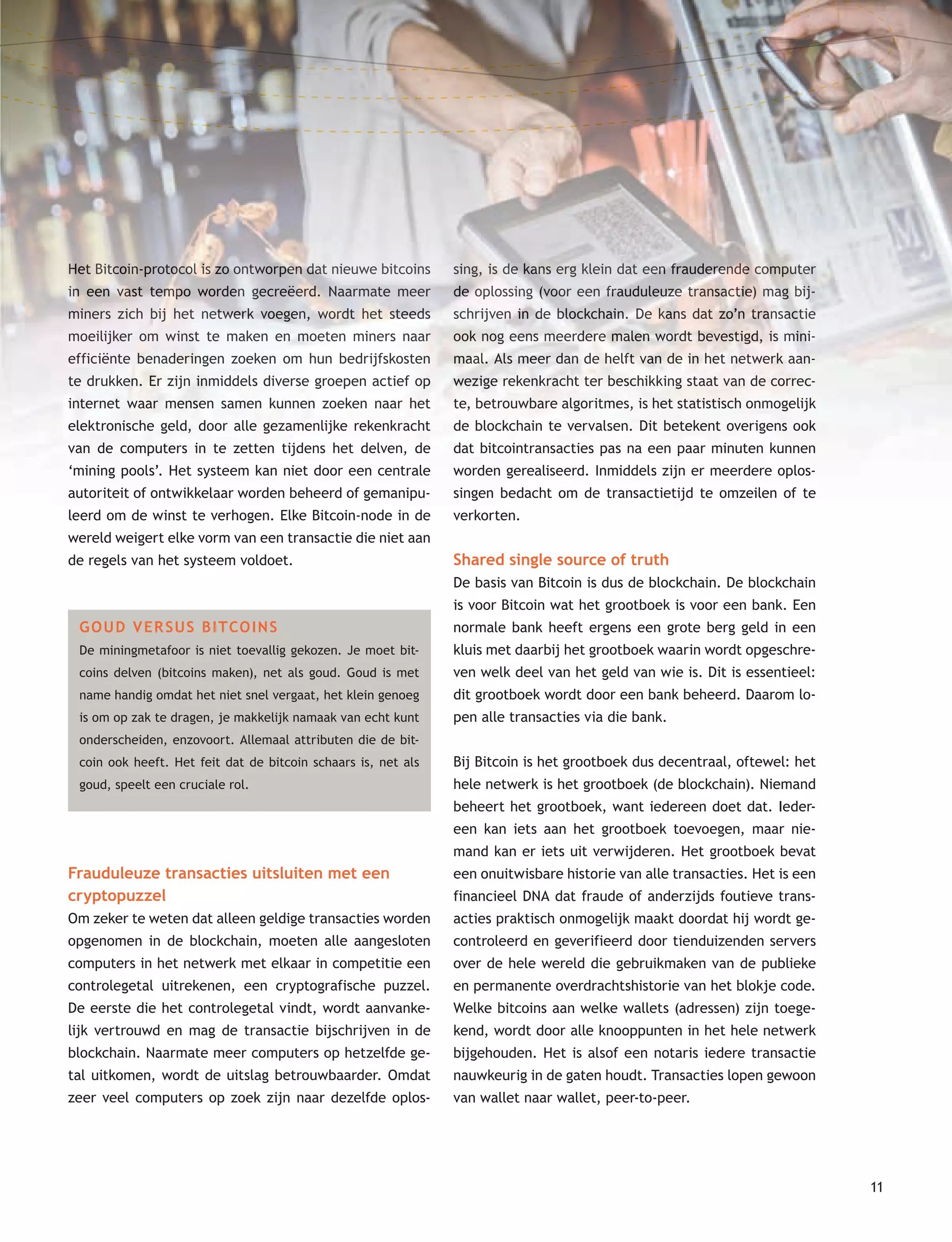 11
Het Bitcoin-protocol is zo ontworpen dat nieuwe bitcoins
in een vast tempo worden gecreëerd. Naarmate meer
miners zich bij het netwerk voegen, wordt het steeds
moeilijker om winst te maken en moeten miners naar
efficiënte benaderingen zoeken om hun bedrijfskosten
te drukken. Er zijn inmiddels diverse groepen actief op
internet waar mensen samen kunnen zoeken naar het
elektronische geld, door alle gezamenlijke rekenkracht
van de computers in te zetten tijdens het delven, de
‘mining pools’. Het systeem kan niet door een centrale
autoriteit of ontwikkelaar worden beheerd of gemanipu-
leerd om de winst te verhogen. Elke Bitcoin-node in de
wereld weigert elke vorm van een transactie die niet aan
de regels van het systeem voldoet.
GOUD VERSUS BITCOINS
De miningmetafoor is niet toevallig gekozen. Je moet bit-
coins delven (bitcoins maken), net als goud. Goud is met
name handig omdat het niet snel vergaat, het klein genoeg
is om op zak te dragen, je makkelijk namaak van echt kunt
onderscheiden, enzovoort. Allemaal attributen die de bit-
coin ook heeft. Het feit dat de bitcoin schaars is, net als
goud, speelt een cruciale rol.
Frauduleuze transacties uitsluiten met een
cryptopuzzel
Om zeker te weten dat alleen geldige transacties worden
opgenomen in de blockchain, moeten alle aangesloten
computers in het netwerk met elkaar in competitie een
controlegetal uitrekenen, een cryptografische puzzel.
De eerste die het controlegetal vindt, wordt aanvanke-
lijk vertrouwd en mag de transactie bijschrijven in de
blockchain. Naarmate meer computers op hetzelfde ge-
tal uitkomen, wordt de uitslag betrouwbaarder. Omdat
zeer veel computers op zoek zijn naar dezelfde oplos-
sing, is de kans erg klein dat een frauderende computer
de oplossing (voor een frauduleuze transactie) mag bij-
schrijven in de blockchain. De kans dat zo’n transactie
ook nog eens meerdere malen wordt bevestigd, is mini-
maal. Als meer dan de helft van de in het netwerk aan-
wezige rekenkracht ter beschikking staat van de correc-
te, betrouwbare algoritmes, is het statistisch onmogelijk
de blockchain te vervalsen. Dit betekent overigens ook
dat bitcointransacties pas na een paar minuten kunnen
worden gerealiseerd. Inmiddels zijn er meerdere oplos-
singen bedacht om de transactietijd te omzeilen of te
verkorten.
Shared single source of truth
De basis van Bitcoin is dus de blockchain. De blockchain
is voor Bitcoin wat het grootboek is voor een bank. Een
normale bank heeft ergens een grote berg geld in een
kluis met daarbij het grootboek waarin wordt opgeschre-
ven welk deel van het geld van wie is. Dit is essentieel:
dit grootboek wordt door een bank beheerd. Daarom lo-
pen alle transacties via die bank.
Bij Bitcoin is het grootboek dus decentraal, oftewel: het
hele netwerk is het grootboek (de blockchain). Niemand
beheert het grootboek, want iedereen doet dat. Ieder-
een kan iets aan het grootboek toevoegen, maar nie-
mand kan er iets uit verwijderen. Het grootboek bevat
een onuitwisbare historie van alle transacties. Het is een
financieel DNA dat fraude of anderzijds foutieve trans-
acties praktisch onmogelijk maakt doordat hij wordt ge-
controleerd en geverifieerd door tienduizenden servers
over de hele wereld die gebruikmaken van de publieke
en permanente overdrachtshistorie van het blokje code.
Welke bitcoins aan welke wallets (adressen) zijn toege-
kend, wordt door alle knooppunten in het hele netwerk
bijgehouden. Het is alsof een notaris iedere transactie
nauwkeurig in de gaten houdt. Transacties lopen gewoon
van wallet naar wallet, peer-to-peer.
Het Bitcoin-protocol is zo ontworpen dat nieuwe bitcoins
in een vast tempo worden gecreëerd. Naarmate meer
miners zich bij het netwerk voegen, wordt het steeds
moeilijker om winst te maken en moeten miners naar
efficiënte benaderingen zoeken om hun bedrijfskosten
te drukken. Er zijn inmiddels diverse groepen actief op
internet waar mensen samen kunnen zoeken naar het
elektronische geld, door alle gezamenlijke rekenkracht
van de computers in te zetten tijdens het delven, de
‘mining pools’. Het systeem kan niet door een centrale
autoriteit of ontwikkelaar worden beheerd of gemanipu-
leerd om de winst te verhogen. Elke Bitcoin-node in de
wereld weigert elke vorm van een transactie die niet aan
sing, is de kans erg klein dat een frauderende computer
de oplossing (voor een frauduleuze transactie) mag bij-
schrijven in de blockchain. De kans dat zo’n transactie
ook nog eens meerdere malen wordt bevestigd, is mini-
maal. Als meer dan de helft van de in het netwerk aan-
wezige rekenkracht ter beschikking staat van de correc-
te, betrouwbare algoritmes, is het statistisch onmogelijk
de blockchain te vervalsen. Dit betekent overigens ook
dat bitcointransacties pas na een paar minuten kunnen
worden gerealiseerd. Inmiddels zijn er meerdere oplos-
singen bedacht om de transactietijd te omzeilen of te
verkorten.
 