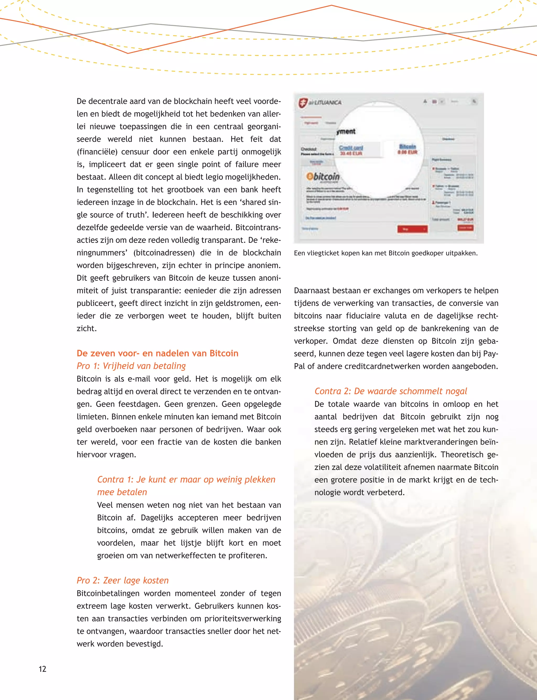 12
De decentrale aard van de blockchain heeft veel voorde-
len en biedt de mogelijkheid tot het bedenken van aller-
lei nieuwe toepassingen die in een centraal georgani-
seerde wereld niet kunnen bestaan. Het feit dat
(financiële) censuur door een enkele partij onmogelijk
is, impliceert dat er geen single point of failure meer
bestaat. Alleen dit concept al biedt legio mogelijkheden.
In tegenstelling tot het grootboek van een bank heeft
iedereen inzage in de blockchain. Het is een ‘shared sin-
gle source of truth’. Iedereen heeft de beschikking over
dezelfde gedeelde versie van de waarheid. Bitcointrans-
acties zijn om deze reden volledig transparant. De ‘reke-
ningnummers’ (bitcoinadressen) die in de blockchain
worden bijgeschreven, zijn echter in principe anoniem.
Dit geeft gebruikers van Bitcoin de keuze tussen anoni-
miteit of juist transparantie: eenieder die zijn adressen
publiceert, geeft direct inzicht in zijn geldstromen, een-
ieder die ze verborgen weet te houden, blijft buiten
zicht.
De zeven voor- en nadelen van Bitcoin
Pro 1: Vrijheid van betaling
Bitcoin is als e-mail voor geld. Het is mogelijk om elk
bedrag altijd en overal direct te verzenden en te ontvan-
gen. Geen feestdagen. Geen grenzen. Geen opgelegde
limieten. Binnen enkele minuten kan iemand met Bitcoin
geld overboeken naar personen of bedrijven. Waar ook
ter wereld, voor een fractie van de kosten die banken
hiervoor vragen.
Contra 1: Je kunt er maar op weinig plekken
mee betalen
Veel mensen weten nog niet van het bestaan van
Bitcoin af. Dagelijks accepteren meer bedrijven
bitcoins, omdat ze gebruik willen maken van de
voordelen, maar het lijstje blijft kort en moet
groeien om van netwerkeffecten te profiteren.
Pro 2: Zeer lage kosten
Bitcoinbetalingen worden momenteel zonder of tegen
extreem lage kosten verwerkt. Gebruikers kunnen kos-
ten aan transacties verbinden om prioriteitsverwerking
te ontvangen, waardoor transacties sneller door het net-
werk worden bevestigd.
Daarnaast bestaan er exchanges om verkopers te helpen
tijdens de verwerking van transacties, de conversie van
bitcoins naar fiduciaire valuta en de dagelijkse recht-
streekse storting van geld op de bankrekening van de
verkoper. Omdat deze diensten op Bitcoin zijn geba-
seerd, kunnen deze tegen veel lagere kosten dan bij Pay-
Pal of andere creditcardnetwerken worden aangeboden.
Contra 2: De waarde schommelt nogal
De totale waarde van bitcoins in omloop en het
aantal bedrijven dat Bitcoin gebruikt zijn nog
steeds erg gering vergeleken met wat het zou kun-
nen zijn. Relatief kleine marktveranderingen beïn-
vloeden de prijs dus aanzienlijk. Theoretisch ge-
zien zal deze volatiliteit afnemen naarmate Bitcoin
een grotere positie in de markt krijgt en de tech-
nologie wordt verbeterd.
Een vliegticket kopen kan met Bitcoin goedkoper uitpakken.
 