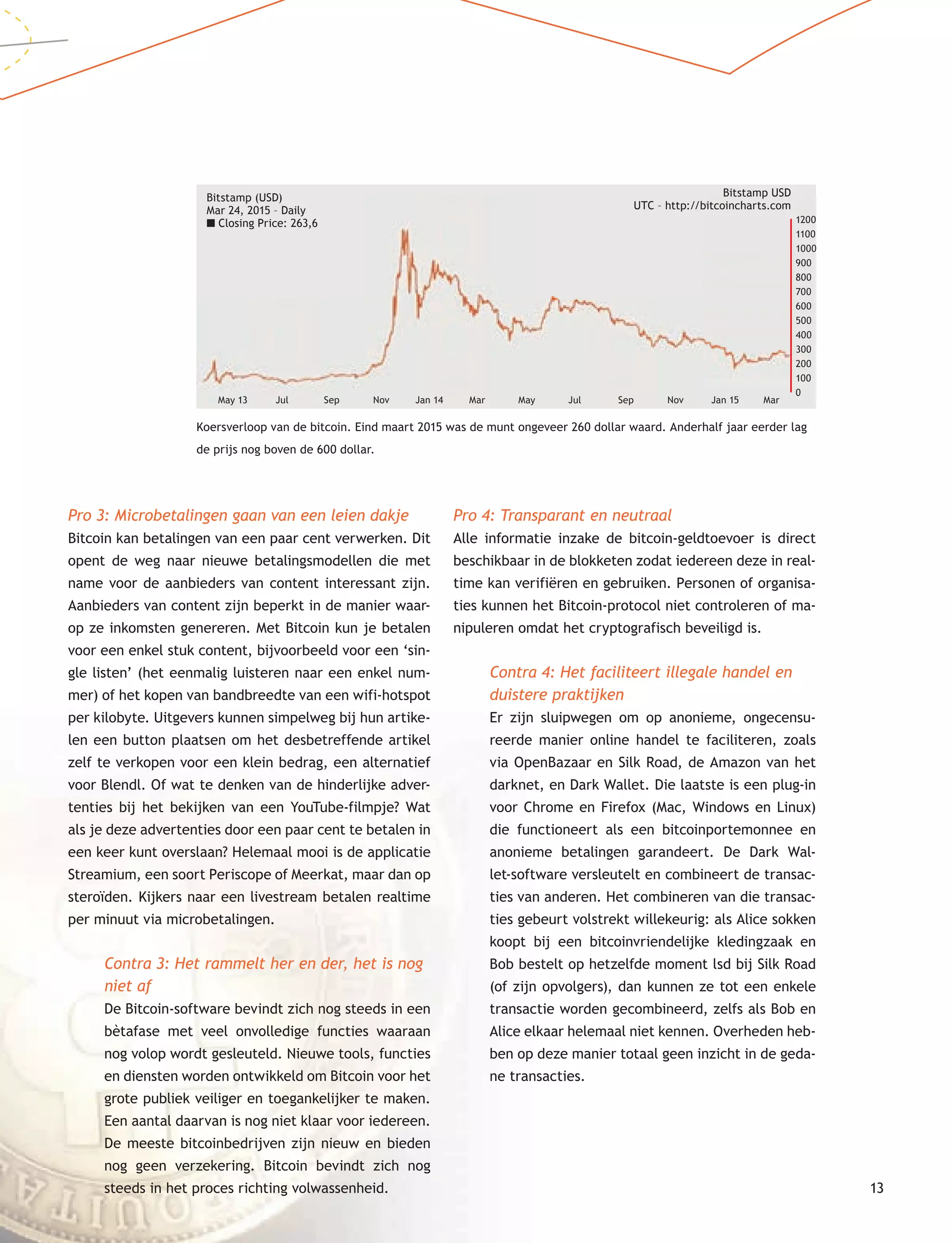 13
Pro 3: Microbetalingen gaan van een leien dakje
Bitcoin kan betalingen van een paar cent verwerken. Dit
opent de weg naar nieuwe betalingsmodellen die met
name voor de aanbieders van content interessant zijn.
Aanbieders van content zijn beperkt in de manier waar-
op ze inkomsten genereren. Met Bitcoin kun je betalen
voor een enkel stuk content, bijvoorbeeld voor een ‘sin-
gle listen’ (het eenmalig luisteren naar een enkel num-
mer) of het kopen van bandbreedte van een wifi-hotspot
per kilobyte. Uitgevers kunnen simpelweg bij hun artike-
len een button plaatsen om het desbetreffende artikel
zelf te verkopen voor een klein bedrag, een alternatief
voor Blendl. Of wat te denken van de hinderlijke adver-
tenties bij het bekijken van een YouTube-filmpje? Wat
als je deze advertenties door een paar cent te betalen in
een keer kunt overslaan? Helemaal mooi is de applicatie
Streamium, een soort Periscope of Meerkat, maar dan op
steroïden. Kijkers naar een livestream betalen realtime
per minuut via microbetalingen.
Contra 3: Het rammelt her en der, het is nog
niet af
De Bitcoin-software bevindt zich nog steeds in een
bètafase met veel onvolledige functies waaraan
nog volop wordt gesleuteld. Nieuwe tools, functies
en diensten worden ontwikkeld om Bitcoin voor het
grote publiek veiliger en toegankelijker te maken.
Een aantal daarvan is nog niet klaar voor iedereen.
De meeste bitcoinbedrijven zijn nieuw en bieden
nog geen verzekering. Bitcoin bevindt zich nog
steeds in het proces richting volwassenheid.
Pro 4: Transparant en neutraal
Alle informatie inzake de bitcoin-geldtoevoer is direct
beschikbaar in de blokketen zodat iedereen deze in real-
time kan verifiëren en gebruiken. Personen of organisa-
ties kunnen het Bitcoin-protocol niet controleren of ma-
nipuleren omdat het cryptografisch beveiligd is.
Contra 4: Het faciliteert illegale handel en
duistere praktijken
Er zijn sluipwegen om op anonieme, ongecensu-
reerde manier online handel te faciliteren, zoals
via OpenBazaar en Silk Road, de Amazon van het
darknet, en Dark Wallet. Die laatste is een plug-in
voor Chrome en Firefox (Mac, Windows en Linux)
die functioneert als een bitcoinportemonnee en
anonieme betalingen garandeert. De Dark Wal-
let-software versleutelt en combineert de transac-
ties van anderen. Het combineren van die transac-
ties gebeurt volstrekt willekeurig: als Alice sokken
koopt bij een bitcoinvriendelijke kledingzaak en
Bob bestelt op hetzelfde moment lsd bij Silk Road
(of zijn opvolgers), dan kunnen ze tot een enkele
transactie worden gecombineerd, zelfs als Bob en
Alice elkaar helemaal niet kennen. Overheden heb-
ben op deze manier totaal geen inzicht in de geda-
ne transacties.
Koersverloop van de bitcoin. Eind maart 2015 was de munt ongeveer 260 dollar waard. Anderhalf jaar eerder lag
de prijs nog boven de 600 dollar.
Bitstamp (USD)
Mar 24, 2015 – Daily
■ Closing Price: 263,6
Bitstamp USD
UTC – http://bitcoincharts.com
1200
1100
1000
900
800
700
600
500
400
300
200
100
0
May 13 Jul Sep Nov Jan 14 Mar May Jul Sep Nov Jan 15 Mar
 