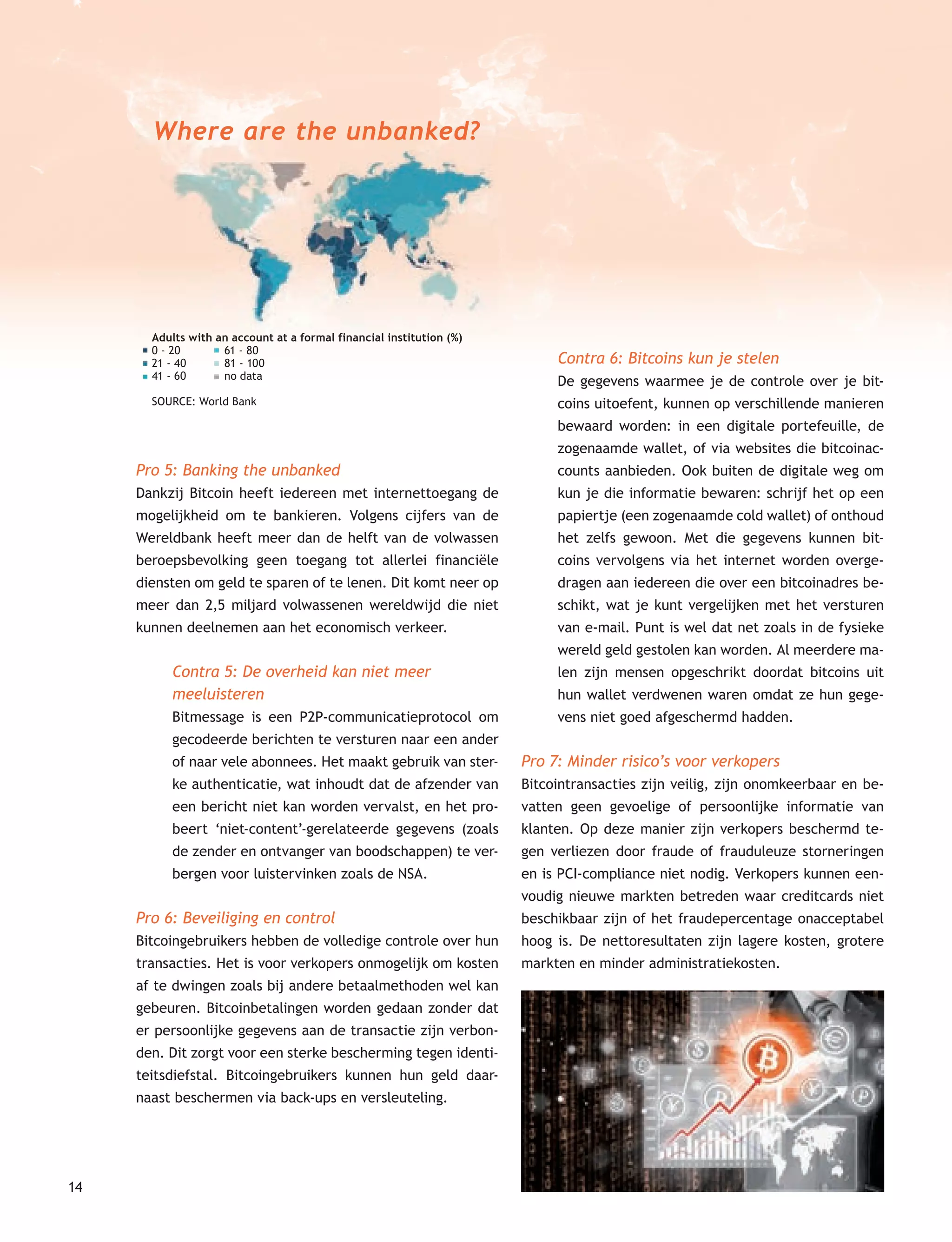 14
Adults with an account at a formal financial institution (%)
0 - 20 61 - 80
21 - 40 81 - 100
41 - 60 no data
SOURCE: World Bank
Pro 5: Banking the unbanked
Dankzij Bitcoin heeft iedereen met internettoegang de
mogelijkheid om te bankieren. Volgens cijfers van de
Wereldbank heeft meer dan de helft van de volwassen
beroepsbevolking geen toegang tot allerlei financiële
diensten om geld te sparen of te lenen. Dit komt neer op
meer dan 2,5 miljard volwassenen wereldwijd die niet
kunnen deelnemen aan het economisch verkeer.
Contra 5: De overheid kan niet meer
meeluisteren
Bitmessage is een P2P-communicatieprotocol om
gecodeerde berichten te versturen naar een ander
of naar vele abonnees. Het maakt gebruik van ster-
ke authenticatie, wat inhoudt dat de afzender van
een bericht niet kan worden vervalst, en het pro-
beert ‘niet-content’-gerelateerde gegevens (zoals
de zender en ontvanger van boodschappen) te ver-
bergen voor luistervinken zoals de NSA.
Pro 6: Beveiliging en control
Bitcoingebruikers hebben de volledige controle over hun
transacties. Het is voor verkopers onmogelijk om kosten
af te dwingen zoals bij andere betaalmethoden wel kan
gebeuren. Bitcoinbetalingen worden gedaan zonder dat
er persoonlijke gegevens aan de transactie zijn verbon-
den. Dit zorgt voor een sterke bescherming tegen identi-
teitsdiefstal. Bitcoingebruikers kunnen hun geld daar-
naast beschermen via back-ups en versleuteling.
Contra 6: Bitcoins kun je stelen
De gegevens waarmee je de controle over je bit-
coins uitoefent, kunnen op verschillende manieren
bewaard worden: in een digitale portefeuille, de
zogenaamde wallet, of via websites die bitcoinac-
counts aanbieden. Ook buiten de digitale weg om
kun je die informatie bewaren: schrijf het op een
papiertje (een zogenaamde cold wallet) of onthoud
het zelfs gewoon. Met die gegevens kunnen bit-
coins vervolgens via het internet worden overge-
dragen aan iedereen die over een bitcoinadres be-
schikt, wat je kunt vergelijken met het versturen
van e-mail. Punt is wel dat net zoals in de fysieke
wereld geld gestolen kan worden. Al meerdere ma-
len zijn mensen opgeschrikt doordat bitcoins uit
hun wallet verdwenen waren omdat ze hun gege-
vens niet goed afgeschermd hadden.
Pro 7: Minder risico’s voor verkopers
Bitcointransacties zijn veilig, zijn onomkeerbaar en be-
vatten geen gevoelige of persoonlijke informatie van
klanten. Op deze manier zijn verkopers beschermd te-
gen verliezen door fraude of frauduleuze storneringen
en is PCI-compliance niet nodig. Verkopers kunnen een-
voudig nieuwe markten betreden waar creditcards niet
beschikbaar zijn of het fraudepercentage onacceptabel
hoog is. De nettoresultaten zijn lagere kosten, grotere
markten en minder administratiekosten.
Adults with an account at a formal financial institution (%)
Where are the unbanked?
 