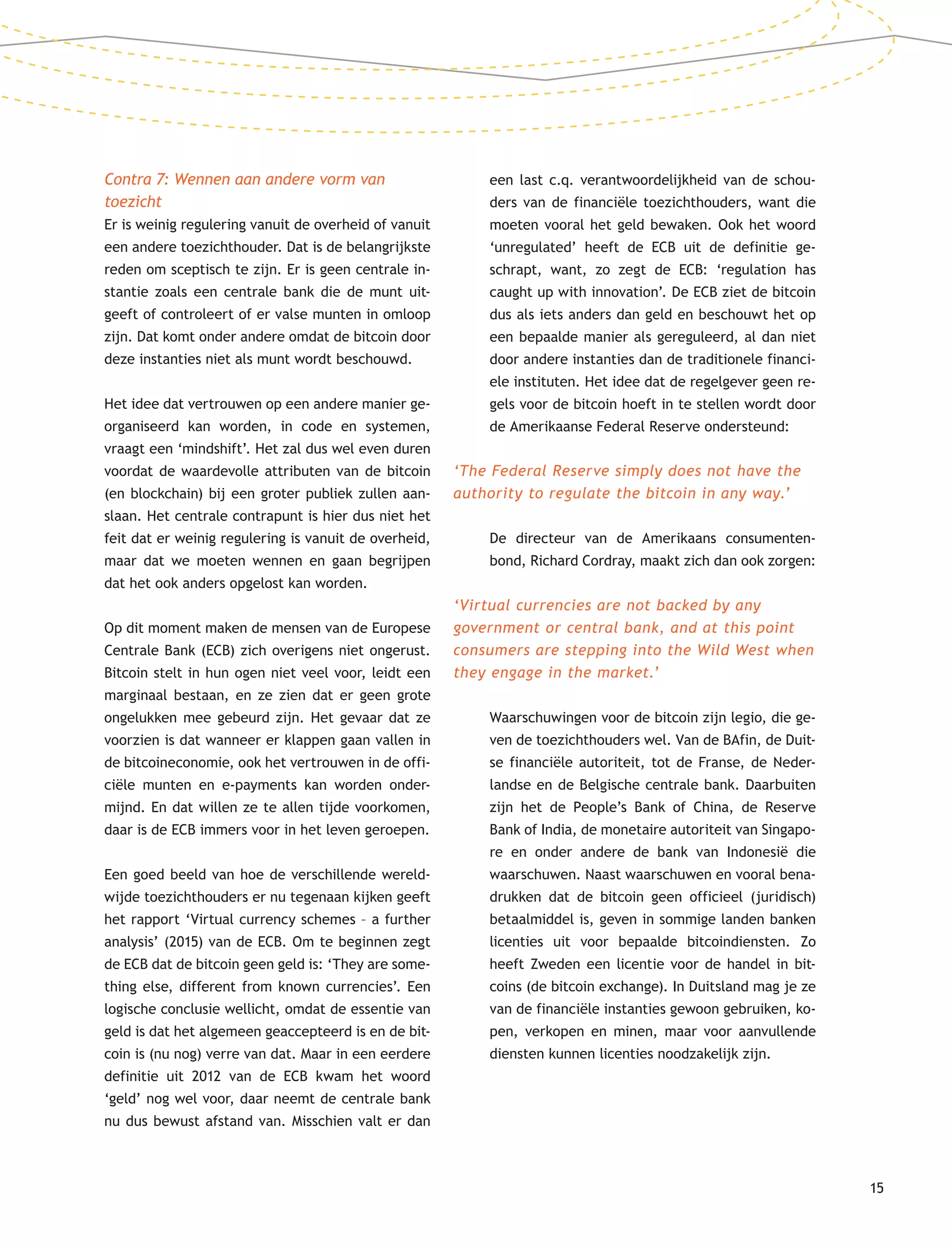 15
Contra 7: Wennen aan andere vorm van
toezicht
Er is weinig regulering vanuit de overheid of vanuit
een andere toezichthouder. Dat is de belangrijkste
reden om sceptisch te zijn. Er is geen centrale in-
stantie zoals een centrale bank die de munt uit-
geeft of controleert of er valse munten in omloop
zijn. Dat komt onder andere omdat de bitcoin door
deze instanties niet als munt wordt beschouwd.
Het idee dat vertrouwen op een andere manier ge-
organiseerd kan worden, in code en systemen,
vraagt een ‘mindshift’. Het zal dus wel even duren
voordat de waardevolle attributen van de bitcoin
(en blockchain) bij een groter publiek zullen aan-
slaan. Het centrale contrapunt is hier dus niet het
feit dat er weinig regulering is vanuit de overheid,
maar dat we moeten wennen en gaan begrijpen
dat het ook anders opgelost kan worden.
Op dit moment maken de mensen van de Europese
Centrale Bank (ECB) zich overigens niet ongerust.
Bitcoin stelt in hun ogen niet veel voor, leidt een
marginaal bestaan, en ze zien dat er geen grote
ongelukken mee gebeurd zijn. Het gevaar dat ze
voorzien is dat wanneer er klappen gaan vallen in
de bitcoineconomie, ook het vertrouwen in de offi-
ciële munten en e-payments kan worden onder-
mijnd. En dat willen ze te allen tijde voorkomen,
daar is de ECB immers voor in het leven geroepen.
Een goed beeld van hoe de verschillende wereld-
wijde toezichthouders er nu tegenaan kijken geeft
het rapport ‘Virtual currency schemes – a further
analysis’ (2015) van de ECB. Om te beginnen zegt
de ECB dat de bitcoin geen geld is: ‘They are some-
thing else, different from known currencies’. Een
logische conclusie wellicht, omdat de essentie van
geld is dat het algemeen geaccepteerd is en de bit-
coin is (nu nog) verre van dat. Maar in een eerdere
definitie uit 2012 van de ECB kwam het woord
‘geld’ nog wel voor, daar neemt de centrale bank
nu dus bewust afstand van. Misschien valt er dan
een last c.q. verantwoordelijkheid van de schou-
ders van de financiële toezichthouders, want die
moeten vooral het geld bewaken. Ook het woord
‘unregulated’ heeft de ECB uit de definitie ge-
schrapt, want, zo zegt de ECB: ‘regulation has
caught up with innovation’. De ECB ziet de bitcoin
dus als iets anders dan geld en beschouwt het op
een bepaalde manier als gereguleerd, al dan niet
door andere instanties dan de traditionele financi-
ele instituten. Het idee dat de regelgever geen re-
gels voor de bitcoin hoeft in te stellen wordt door
de Amerikaanse Federal Reserve ondersteund:
‘The Federal Reserve simply does not have the
authority to regulate the bitcoin in any way.’
De directeur van de Amerikaans consumenten-
bond, Richard Cordray, maakt zich dan ook zorgen:
‘Virtual currencies are not backed by any
government or central bank, and at this point
consumers are stepping into the Wild West when
they engage in the market.’
Waarschuwingen voor de bitcoin zijn legio, die ge-
ven de toezichthouders wel. Van de BAfin, de Duit-
se financiële autoriteit, tot de Franse, de Neder-
landse en de Belgische centrale bank. Daarbuiten
zijn het de People’s Bank of China, de Reserve
Bank of India, de monetaire autoriteit van Singapo-
re en onder andere de bank van Indonesië die
waarschuwen. Naast waarschuwen en vooral bena-
drukken dat de bitcoin geen officieel (juridisch)
betaalmiddel is, geven in sommige landen banken
licenties uit voor bepaalde bitcoindiensten. Zo
heeft Zweden een licentie voor de handel in bit-
coins (de bitcoin exchange). In Duitsland mag je ze
van de financiële instanties gewoon gebruiken, ko-
pen, verkopen en minen, maar voor aanvullende
diensten kunnen licenties noodzakelijk zijn.
 
