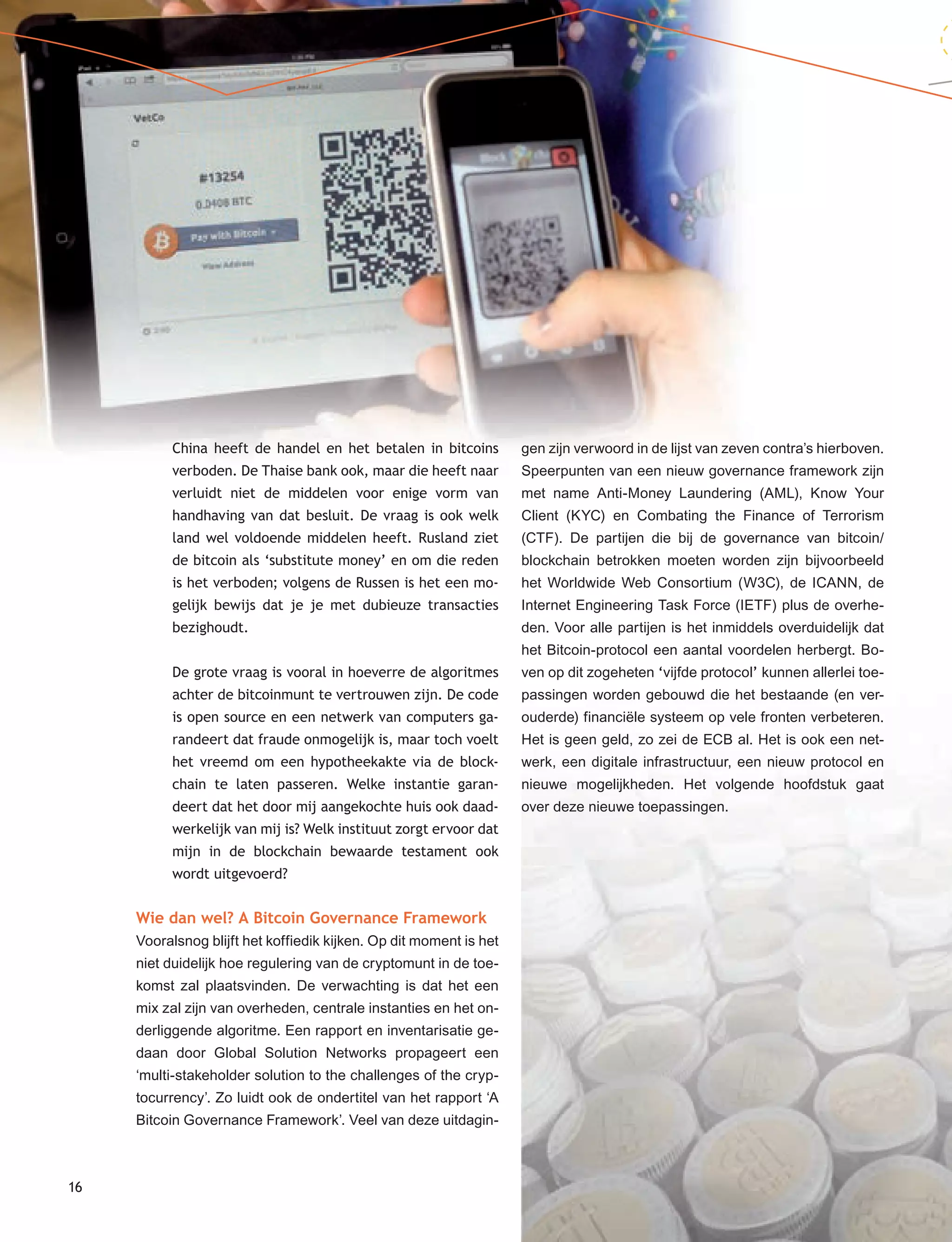16
China heeft de handel en het betalen in bitcoins
verboden. De Thaise bank ook, maar die heeft naar
verluidt niet de middelen voor enige vorm van
handhaving van dat besluit. De vraag is ook welk
land wel voldoende middelen heeft. Rusland ziet
de bitcoin als ‘substitute money’ en om die reden
is het verboden; volgens de Russen is het een mo-
gelijk bewijs dat je je met dubieuze transacties
bezighoudt.
De grote vraag is vooral in hoeverre de algoritmes
achter de bitcoinmunt te vertrouwen zijn. De code
is open source en een netwerk van computers ga-
randeert dat fraude onmogelijk is, maar toch voelt
het vreemd om een hypotheekakte via de block-
chain te laten passeren. Welke instantie garan-
deert dat het door mij aangekochte huis ook daad-
werkelijk van mij is? Welk instituut zorgt ervoor dat
mijn in de blockchain bewaarde testament ook
wordt uitgevoerd?
Wie dan wel? A Bitcoin Governance Framework
Vooralsnog blijft het koffiedik kijken. Op dit moment is het
niet duidelijk hoe regulering van de cryptomunt in de toe-
komst zal plaatsvinden. De verwachting is dat het een
mix zal zijn van overheden, centrale instanties en het on-
derliggende algoritme. Een rapport en inventarisatie ge-
daan door Global Solution Networks propageert een
‘multi-stakeholder solution to the challenges of the cryp-
tocurrency’. Zo luidt ook de ondertitel van het rapport ‘A
Bitcoin Governance Framework’. Veel van deze uitdagin-
gen zijn verwoord in de lijst van zeven contra’s hierboven.
Speerpunten van een nieuw governance framework zijn
met name Anti-Money Laundering (AML), Know Your
Client (KYC) en Combating the Finance of Terrorism
(CTF). De partijen die bij de governance van bitcoin/
blockchain betrokken moeten worden zijn bijvoorbeeld
het Worldwide Web Consortium (W3C), de ICANN, de
Internet Engineering Task Force (IETF) plus de overhe-
den. Voor alle partijen is het inmiddels overduidelijk dat
het Bitcoin-protocol een aantal voordelen herbergt. Bo-
ven op dit zogeheten ‘vijfde protocol’ kunnen allerlei toe-
passingen worden gebouwd die het bestaande (en ver-
ouderde) financiële systeem op vele fronten verbeteren.
Het is geen geld, zo zei de ECB al. Het is ook een net-
werk, een digitale infrastructuur, een nieuw protocol en
nieuwe mogelijkheden. Het volgende hoofdstuk gaat
over deze nieuwe toepassingen.
 