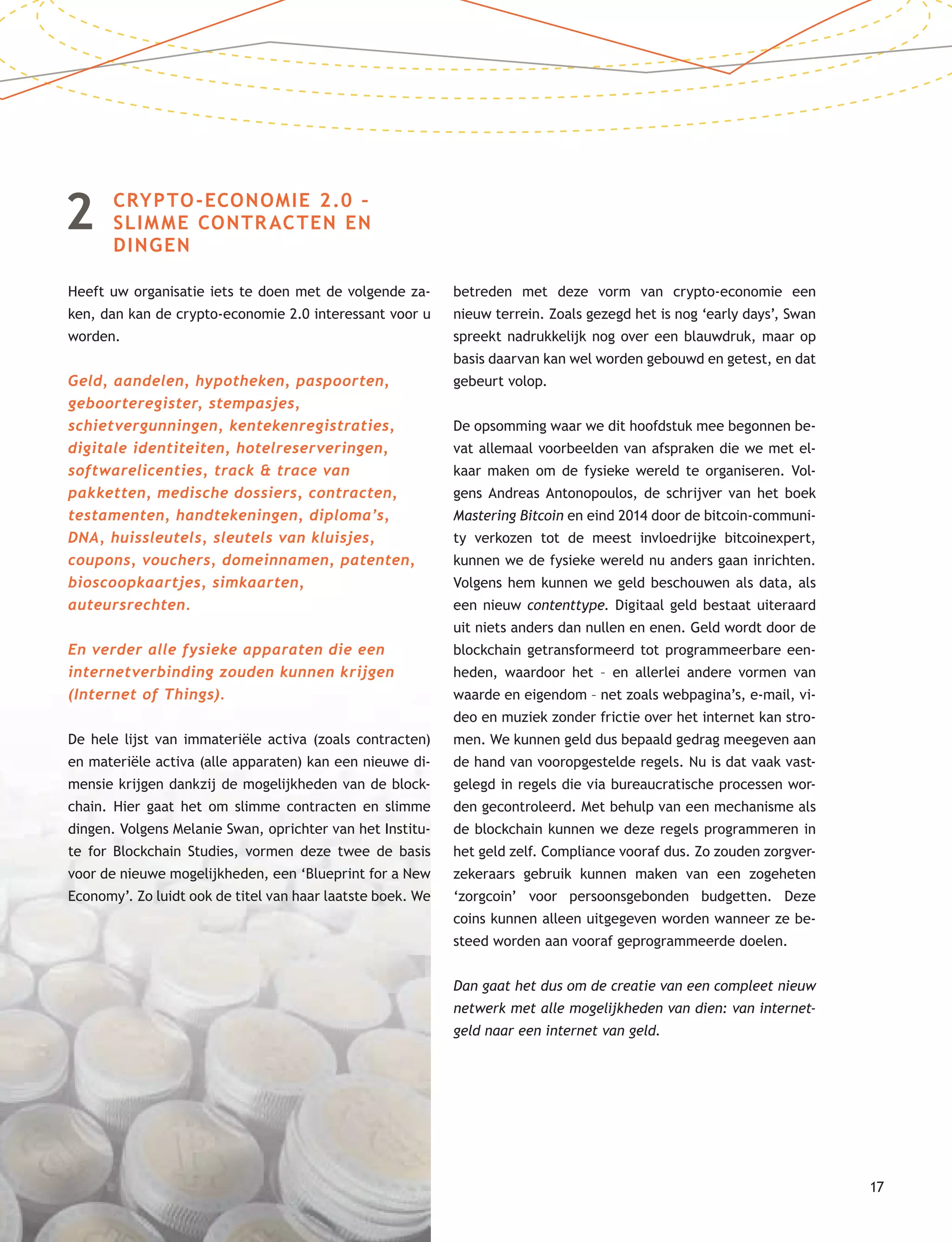 17
2 CRYPTO-ECONOMIE 2.0 –
SLIMME CONTRACTEN EN
DINGEN
Heeft uw organisatie iets te doen met de volgende za-
ken, dan kan de crypto-economie 2.0 interessant voor u
worden.
Geld, aandelen, hypotheken, paspoorten,
geboorteregister, stempasjes,
schietvergunningen, kentekenregistraties,
digitale identiteiten, hotelreserveringen,
softwarelicenties, track & trace van
pakketten, medische dossiers, contracten,
testamenten, handtekeningen, diploma’s,
DNA, huissleutels, sleutels van kluisjes,
coupons, vouchers, domeinnamen, patenten,
bioscoopkaartjes, simkaarten,
auteursrechten.
En verder alle fysieke apparaten die een
internetverbinding zouden kunnen krijgen
(Internet of Things).
De hele lijst van immateriële activa (zoals contracten)
en materiële activa (alle apparaten) kan een nieuwe di-
mensie krijgen dankzij de mogelijkheden van de block-
chain. Hier gaat het om slimme contracten en slimme
dingen. Volgens Melanie Swan, oprichter van het Institu-
te for Blockchain Studies, vormen deze twee de basis
voor de nieuwe mogelijkheden, een ‘Blueprint for a New
Economy’. Zo luidt ook de titel van haar laatste boek. We
betreden met deze vorm van crypto-economie een
nieuw terrein. Zoals gezegd het is nog ‘early days’, Swan
spreekt nadrukkelijk nog over een blauwdruk, maar op
basis daarvan kan wel worden gebouwd en getest, en dat
gebeurt volop.
De opsomming waar we dit hoofdstuk mee begonnen be-
vat allemaal voorbeelden van afspraken die we met el-
kaar maken om de fysieke wereld te organiseren. Vol-
gens Andreas Antonopoulos, de schrijver van het boek
Mastering Bitcoin en eind 2014 door de bitcoin-communi-
ty verkozen tot de meest invloedrijke bitcoinexpert,
kunnen we de fysieke wereld nu anders gaan inrichten.
Volgens hem kunnen we geld beschouwen als data, als
een nieuw contenttype. Digitaal geld bestaat uiteraard
uit niets anders dan nullen en enen. Geld wordt door de
blockchain getransformeerd tot programmeerbare een-
heden, waardoor het – en allerlei andere vormen van
waarde en eigendom – net zoals webpagina’s, e-mail, vi-
deo en muziek zonder frictie over het internet kan stro-
men. We kunnen geld dus bepaald gedrag meegeven aan
de hand van vooropgestelde regels. Nu is dat vaak vast-
gelegd in regels die via bureaucratische processen wor-
den gecontroleerd. Met behulp van een mechanisme als
de blockchain kunnen we deze regels programmeren in
het geld zelf. Compliance vooraf dus. Zo zouden zorgver-
zekeraars gebruik kunnen maken van een zogeheten
‘zorgcoin’ voor persoonsgebonden budgetten. Deze
coins kunnen alleen uitgegeven worden wanneer ze be-
steed worden aan vooraf geprogrammeerde doelen.
Dan gaat het dus om de creatie van een compleet nieuw
netwerk met alle mogelijkheden van dien: van internet-
geld naar een internet van geld.
 