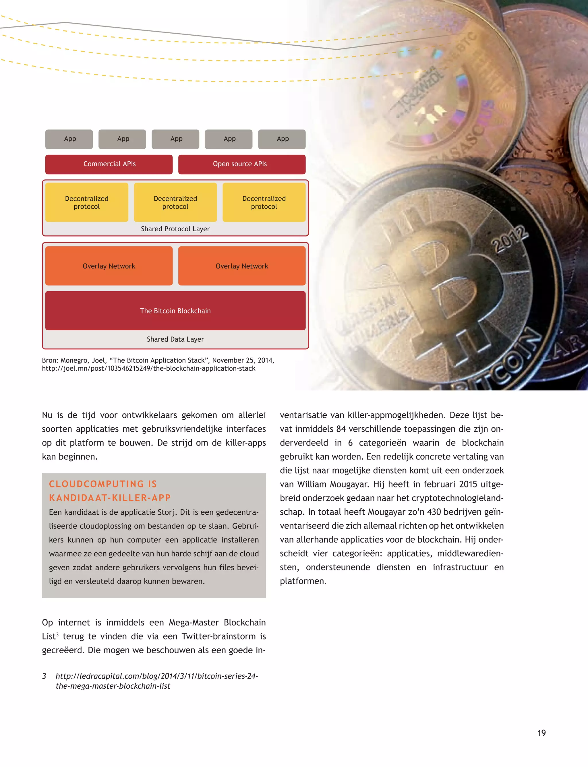 19
Nu is de tijd voor ontwikkelaars gekomen om allerlei
soorten applicaties met gebruiksvriendelijke interfaces
op dit platform te bouwen. De strijd om de killer-apps
kan beginnen.
CLOUDCOMPUTING IS
K ANDIDAAT-KILLER-APP
Een kandidaat is de applicatie Storj. Dit is een gedecentra-
liseerde cloudoplossing om bestanden op te slaan. Gebrui-
kers kunnen op hun computer een applicatie installeren
waarmee ze een gedeelte van hun harde schijf aan de cloud
geven zodat andere gebruikers vervolgens hun files bevei-
ligd en versleuteld daarop kunnen bewaren.
Op internet is inmiddels een Mega-Master Blockchain
List3
terug te vinden die via een Twitter-brainstorm is
gecreëerd. Die mogen we beschouwen als een goede in-
3 http://ledracapital.com/blog/2014/3/11/bitcoin-series-24-
the-mega-master-blockchain-list
ventarisatie van killer-appmogelijkheden. Deze lijst be-
vat inmiddels 84 verschillende toepassingen die zijn on-
derverdeeld in 6 categorieën waarin de blockchain
gebruikt kan worden. Een redelijk concrete vertaling van
die lijst naar mogelijke diensten komt uit een onderzoek
van William Mougayar. Hij heeft in februari 2015 uitge-
breid onderzoek gedaan naar het cryptotechnologieland-
schap. In totaal heeft Mougayar zo’n 430 bedrijven geïn-
ventariseerd die zich allemaal richten op het ontwikkelen
van allerhande applicaties voor de blockchain. Hij onder-
scheidt vier categorieën: applicaties, middlewaredien-
sten, ondersteunende diensten en infrastructuur en
platformen.
App App App App App
Commercial APIs Open source APIs
Decentralized
protocol
Decentralized
protocol
Decentralized
protocol
Shared Protocol Layer
Overlay Network Overlay Network
The Bitcoin Blockchain
Shared Data Layer
Bron: Monegro, Joel, “The Bitcoin Application Stack”, November 25, 2014,
http://joel.mn/post/103546215249/the-blockchain-application-stack
 