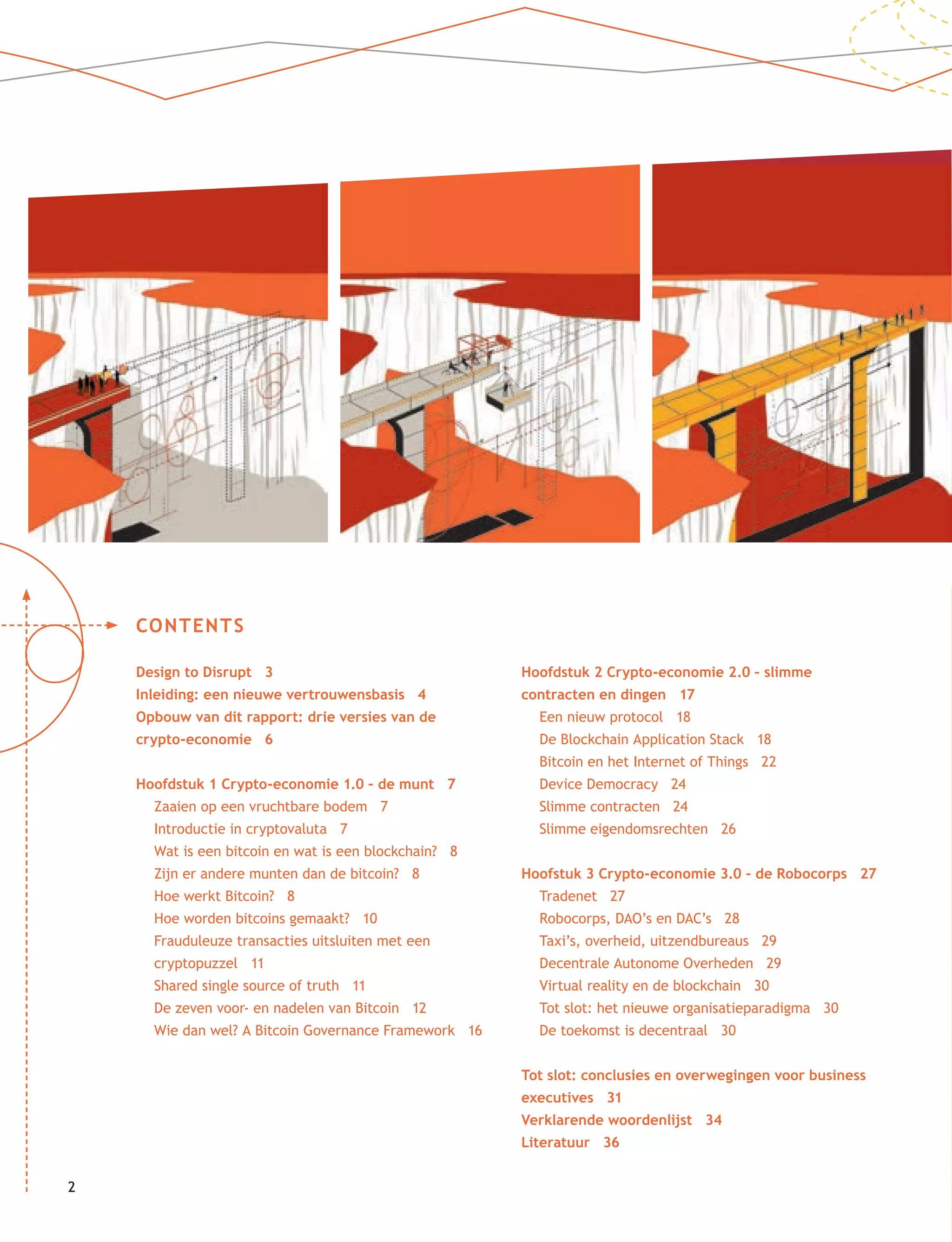 22
CONTENTS
Design to Disrupt 3
Inleiding: een nieuwe vertrouwensbasis 4
Opbouw van dit rapport: drie versies van de
crypto-economie 6
Hoofdstuk 1 Crypto-economie 1.0 – de munt 7
Zaaien op een vruchtbare bodem 7
Introductie in cryptovaluta 7
Wat is een bitcoin en wat is een blockchain? 8
Zijn er andere munten dan de bitcoin? 8
Hoe werkt Bitcoin? 8
Hoe worden bitcoins gemaakt? 10
Frauduleuze transacties uitsluiten met een
cryptopuzzel 11
Shared single source of truth 11
De zeven voor- en nadelen van Bitcoin 12
Wie dan wel? A Bitcoin Governance Framework 16
Hoofdstuk 2 Crypto-economie 2.0 – slimme
contracten en dingen 17
Een nieuw protocol 18
De Blockchain Application Stack 18
Bitcoin en het Internet of Things 22
Device Democracy 24
Slimme contracten 24
Slimme eigendomsrechten 26
Hoofstuk 3 Crypto-economie 3.0 – de Robocorps 27
Tradenet 27
Robocorps, DAO’s en DAC’s 28
Taxi’s, overheid, uitzendbureaus 29
Decentrale Autonome Overheden 29
Virtual reality en de blockchain 30
Tot slot: het nieuwe organisatieparadigma 30
De toekomst is decentraal 30
Tot slot: conclusies en overwegingen voor business
executives 31
Verklarende woordenlijst 34
Literatuur 36
 