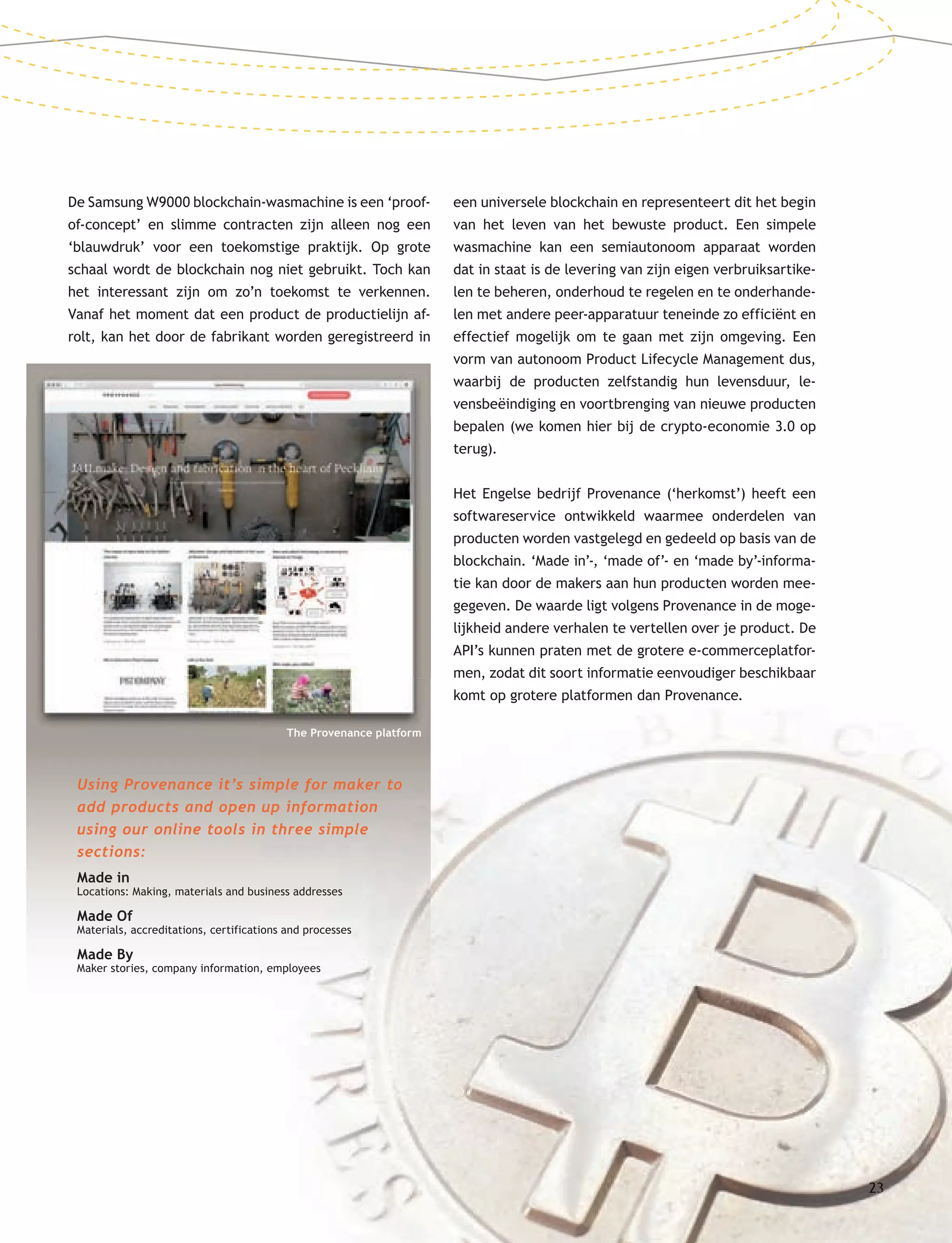 2323
De Samsung W9000 blockchain-wasmachine is een ‘proof-
of-concept’ en slimme contracten zijn alleen nog een
‘blauwdruk’ voor een toekomstige praktijk. Op grote
schaal wordt de blockchain nog niet gebruikt. Toch kan
het interessant zijn om zo’n toekomst te verkennen.
Vanaf het moment dat een product de productielijn af-
rolt, kan het door de fabrikant worden geregistreerd in
een universele blockchain en representeert dit het begin
van het leven van het bewuste product. Een simpele
wasmachine kan een semiautonoom apparaat worden
dat in staat is de levering van zijn eigen verbruiksartike-
len te beheren, onderhoud te regelen en te onderhande-
len met andere peer-apparatuur teneinde zo efficiënt en
effectief mogelijk om te gaan met zijn omgeving. Een
vorm van autonoom Product Lifecycle Management dus,
waarbij de producten zelfstandig hun levensduur, le-
vensbeëindiging en voortbrenging van nieuwe producten
bepalen (we komen hier bij de crypto-economie 3.0 op
terug).
Het Engelse bedrijf Provenance (‘herkomst’) heeft een
softwareservice ontwikkeld waarmee onderdelen van
producten worden vastgelegd en gedeeld op basis van de
blockchain. ‘Made in’-, ‘made of’- en ‘made by’-informa-
tie kan door de makers aan hun producten worden mee-
gegeven. De waarde ligt volgens Provenance in de moge-
lijkheid andere verhalen te vertellen over je product. De
API’s kunnen praten met de grotere e-commerceplatfor-
men, zodat dit soort informatie eenvoudiger beschikbaar
komt op grotere platformen dan Provenance.
The Provenance platform
Using Provenance it’s simple for maker to
add products and open up information
using our online tools in three simple
sections:
Made in
Locations: Making, materials and business addresses
Made Of
Materials, accreditations, certifications and processes
Made By
Maker stories, company information, employees
The Provenance platform
 