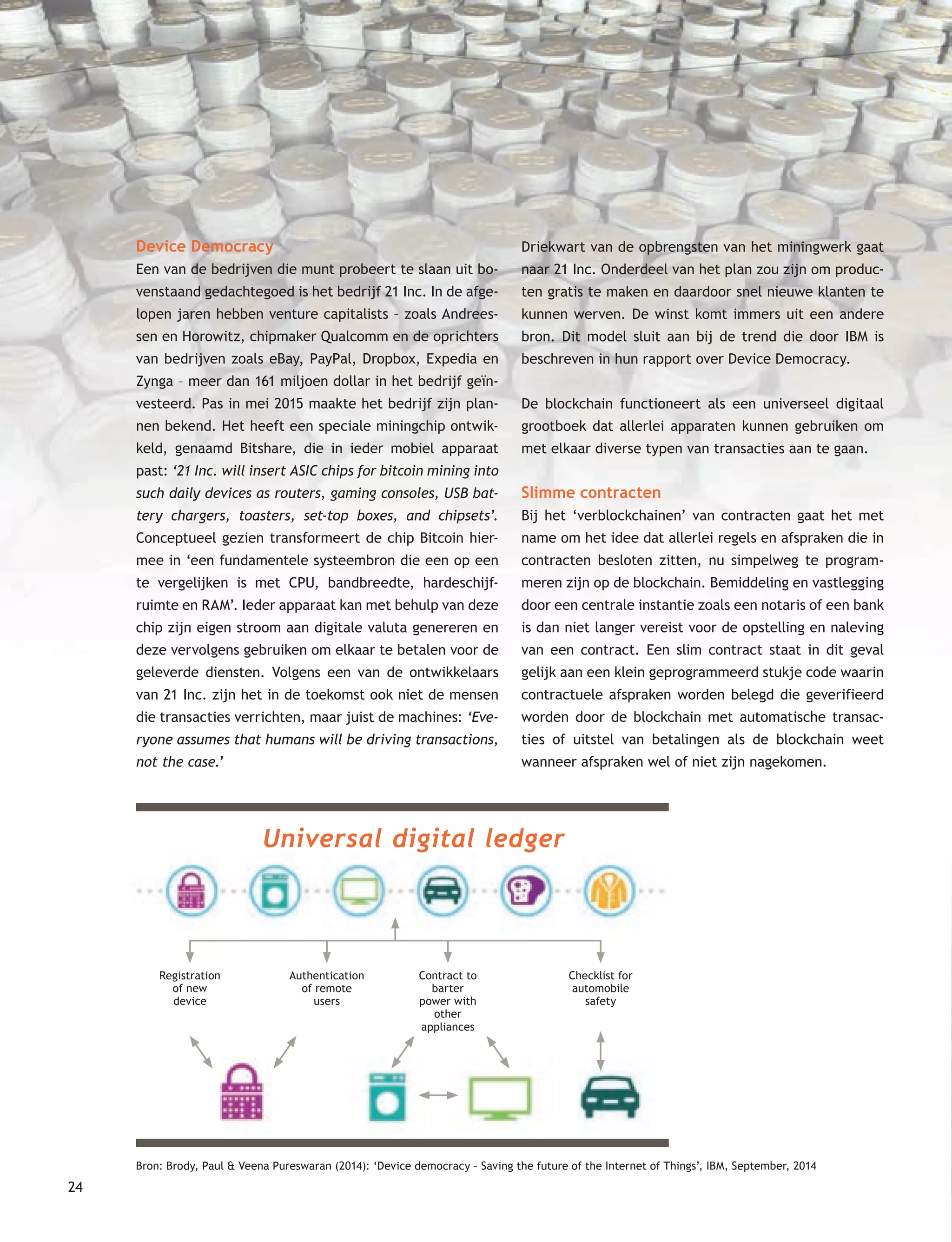 24
Device Democracy
Een van de bedrijven die munt probeert te slaan uit bo-
venstaand gedachtegoed is het bedrijf 21 Inc. In de afge-
lopen jaren hebben venture capitalists – zoals Andrees-
sen en Horowitz, chipmaker Qualcomm en de oprichters
van bedrijven zoals eBay, PayPal, Dropbox, Expedia en
Zynga – meer dan 161 miljoen dollar in het bedrijf geïn-
vesteerd. Pas in mei 2015 maakte het bedrijf zijn plan-
nen bekend. Het heeft een speciale miningchip ontwik-
keld, genaamd Bitshare, die in ieder mobiel apparaat
past: ‘21 Inc. will insert ASIC chips for bitcoin mining into
such daily devices as routers, gaming consoles, USB bat-
tery chargers, toasters, set-top boxes, and chipsets’.
Conceptueel gezien transformeert de chip Bitcoin hier-
mee in ‘een fundamentele systeembron die een op een
te vergelijken is met CPU, bandbreedte, hardeschijf-
ruimte en RAM’. Ieder apparaat kan met behulp van deze
chip zijn eigen stroom aan digitale valuta genereren en
deze vervolgens gebruiken om elkaar te betalen voor de
geleverde diensten. Volgens een van de ontwikkelaars
van 21 Inc. zijn het in de toekomst ook niet de mensen
die transacties verrichten, maar juist de machines: ‘Eve-
ryone assumes that humans will be driving transactions,
not the case.’
Driekwart van de opbrengsten van het miningwerk gaat
naar 21 Inc. Onderdeel van het plan zou zijn om produc-
ten gratis te maken en daardoor snel nieuwe klanten te
kunnen werven. De winst komt immers uit een andere
bron. Dit model sluit aan bij de trend die door IBM is
beschreven in hun rapport over Device Democracy.
De blockchain functioneert als een universeel digitaal
grootboek dat allerlei apparaten kunnen gebruiken om
met elkaar diverse typen van transacties aan te gaan.
Slimme contracten
Bij het ‘verblockchainen’ van contracten gaat het met
name om het idee dat allerlei regels en afspraken die in
contracten besloten zitten, nu simpelweg te program-
meren zijn op de blockchain. Bemiddeling en vastlegging
door een centrale instantie zoals een notaris of een bank
is dan niet langer vereist voor de opstelling en naleving
van een contract. Een slim contract staat in dit geval
gelijk aan een klein geprogrammeerd stukje code waarin
contractuele afspraken worden belegd die geverifieerd
worden door de blockchain met automatische transac-
ties of uitstel van betalingen als de blockchain weet
wanneer afspraken wel of niet zijn nagekomen.
Registration
of new
device
Authentication
of remote
users
Contract to
barter
power with
other
appliances
Checklist for
automobile
safety
Universal digital ledger
Bron: Brody, Paul & Veena Pureswaran (2014): ‘Device democracy – Saving the future of the Internet of Things’, IBM, September, 2014
 