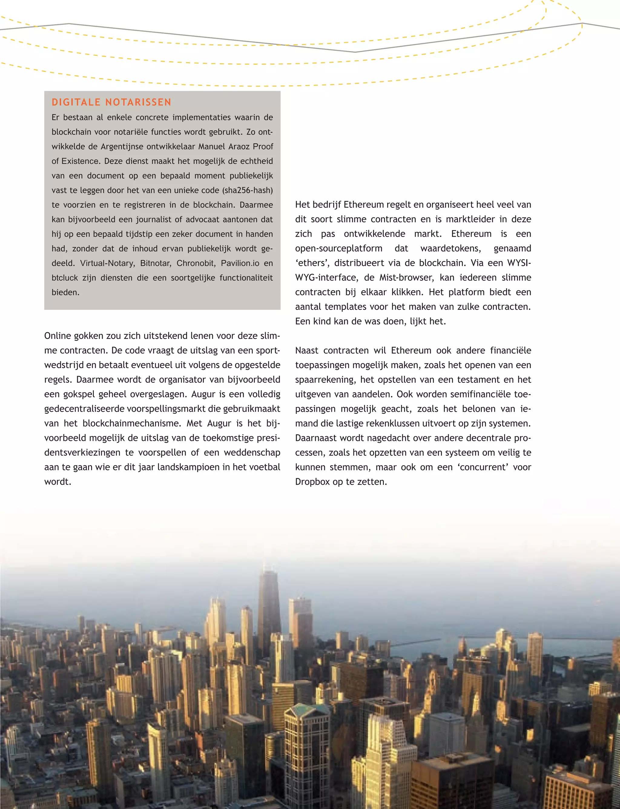2525
DIGITALE NOTARISSEN
Er bestaan al enkele concrete implementaties waarin de
blockchain voor notariële functies wordt gebruikt. Zo ont-
wikkelde de Argentijnse ontwikkelaar Manuel Araoz Proof
of Existence. Deze dienst maakt het mogelijk de echtheid
van een document op een bepaald moment publiekelijk
vast te leggen door het van een unieke code (sha256-hash)
te voorzien en te registreren in de blockchain. Daarmee
kan bijvoorbeeld een journalist of advocaat aantonen dat
hij op een bepaald tijdstip een zeker document in handen
had, zonder dat de inhoud ervan publiekelijk wordt ge-
deeld. Virtual-Notary, Bitnotar, Chronobit, Pavilion.io en
btcluck zijn diensten die een soortgelijke functionaliteit
bieden.
Online gokken zou zich uitstekend lenen voor deze slim-
me contracten. De code vraagt de uitslag van een sport-
wedstrijd en betaalt eventueel uit volgens de opgestelde
regels. Daarmee wordt de organisator van bijvoorbeeld
een gokspel geheel overgeslagen. Augur is een volledig
gedecentraliseerde voorspellingsmarkt die gebruikmaakt
van het blockchainmechanisme. Met Augur is het bij-
voorbeeld mogelijk de uitslag van de toekomstige presi-
dentsverkiezingen te voorspellen of een weddenschap
aan te gaan wie er dit jaar landskampioen in het voetbal
wordt.
Het bedrijf Ethereum regelt en organiseert heel veel van
dit soort slimme contracten en is marktleider in deze
zich pas ontwikkelende markt. Ethereum is een
open-sourceplatform dat waardetokens, genaamd
‘ethers’, distribueert via de blockchain. Via een WYSI-
WYG-interface, de Mist-browser, kan iedereen slimme
contracten bij elkaar klikken. Het platform biedt een
aantal templates voor het maken van zulke contracten.
Een kind kan de was doen, lijkt het.
Naast contracten wil Ethereum ook andere financiële
toepassingen mogelijk maken, zoals het openen van een
spaarrekening, het opstellen van een testament en het
uitgeven van aandelen. Ook worden semifinanciële toe-
passingen mogelijk geacht, zoals het belonen van ie-
mand die lastige rekenklussen uitvoert op zijn systemen.
Daarnaast wordt nagedacht over andere decentrale pro-
cessen, zoals het opzetten van een systeem om veilig te
kunnen stemmen, maar ook om een ‘concurrent’ voor
Dropbox op te zetten.
 