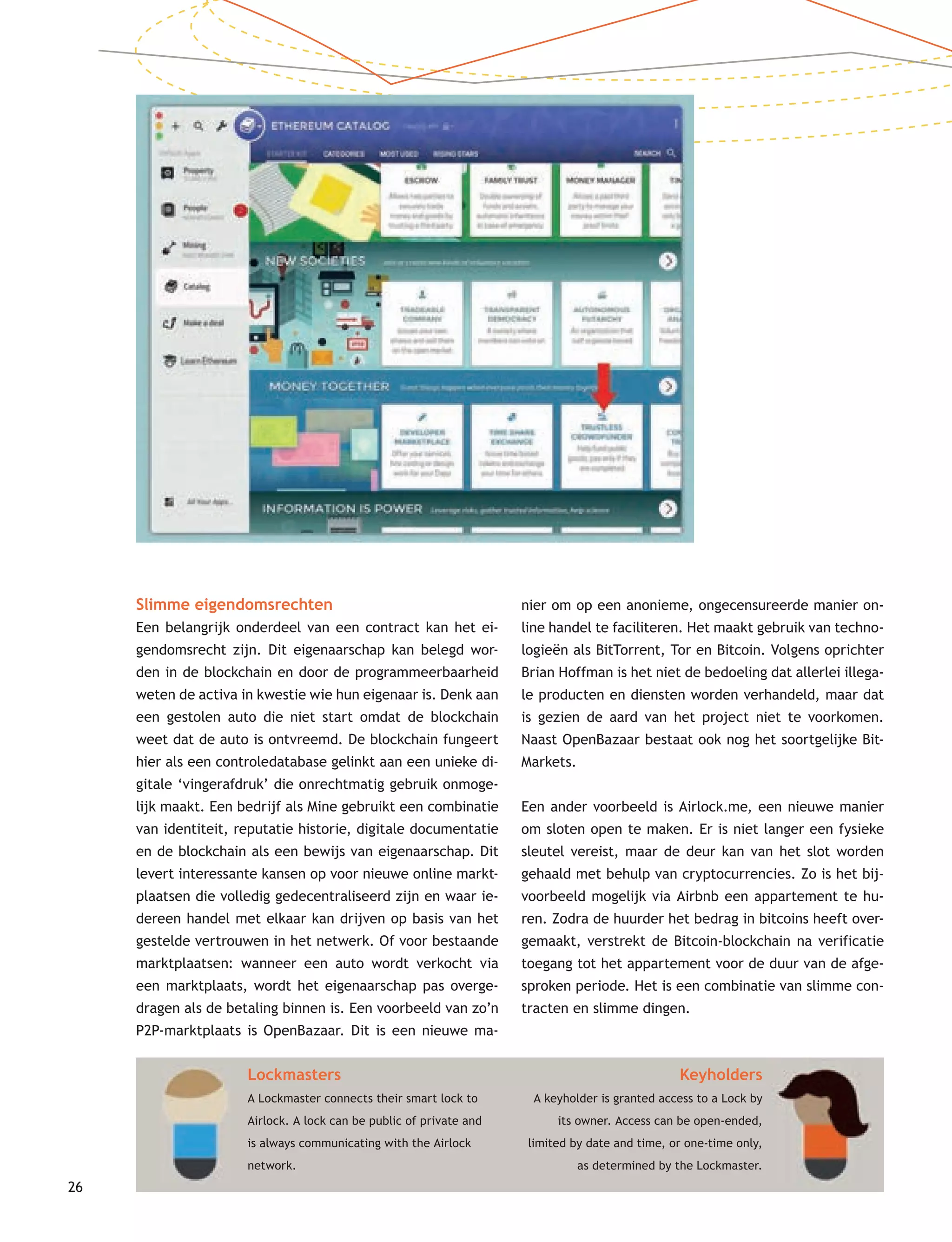 26
Slimme eigendomsrechten
Een belangrijk onderdeel van een contract kan het ei-
gendomsrecht zijn. Dit eigenaarschap kan belegd wor-
den in de blockchain en door de programmeerbaarheid
weten de activa in kwestie wie hun eigenaar is. Denk aan
een gestolen auto die niet start omdat de blockchain
weet dat de auto is ontvreemd. De blockchain fungeert
hier als een controledatabase gelinkt aan een unieke di-
gitale ‘vingerafdruk’ die onrechtmatig gebruik onmoge-
lijk maakt. Een bedrijf als Mine gebruikt een combinatie
van identiteit, reputatie historie, digitale documentatie
en de blockchain als een bewijs van eigenaarschap. Dit
levert interessante kansen op voor nieuwe online markt-
plaatsen die volledig gedecentraliseerd zijn en waar ie-
dereen handel met elkaar kan drijven op basis van het
gestelde vertrouwen in het netwerk. Of voor bestaande
marktplaatsen: wanneer een auto wordt verkocht via
een marktplaats, wordt het eigenaarschap pas overge-
dragen als de betaling binnen is. Een voorbeeld van zo’n
P2P-marktplaats is OpenBazaar. Dit is een nieuwe ma-
nier om op een anonieme, ongecensureerde manier on-
line handel te faciliteren. Het maakt gebruik van techno-
logieën als BitTorrent, Tor en Bitcoin. Volgens oprichter
Brian Hoffman is het niet de bedoeling dat allerlei illega-
le producten en diensten worden verhandeld, maar dat
is gezien de aard van het project niet te voorkomen.
Naast OpenBazaar bestaat ook nog het soortgelijke Bit-
Markets.
Een ander voorbeeld is Airlock.me, een nieuwe manier
om sloten open te maken. Er is niet langer een fysieke
sleutel vereist, maar de deur kan van het slot worden
gehaald met behulp van cryptocurrencies. Zo is het bij-
voorbeeld mogelijk via Airbnb een appartement te hu-
ren. Zodra de huurder het bedrag in bitcoins heeft over-
gemaakt, verstrekt de Bitcoin-blockchain na verificatie
toegang tot het appartement voor de duur van de afge-
sproken periode. Het is een combinatie van slimme con-
tracten en slimme dingen.
Lockmasters
A Lockmaster connects their smart lock to
Airlock. A lock can be public of private and
is always communicating with the Airlock
network.
Keyholders
A keyholder is granted access to a Lock by
its owner. Access can be open-ended,
limited by date and time, or one-time only,
as determined by the Lockmaster.
 